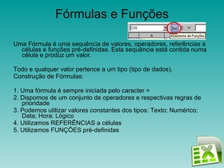 Fórmulas e Funções Uma Fórmula é uma sequência de valores, operadores, referências a células e funções pré-definidas. Esta sequência está contida numa célula e produz um valor. Todo e qualquer valor pertence a um tipo (tipo de dados). Construção de Fórmulas: 1. Uma fórmula é sempre iniciada pelo caracter = 2. Dispomos de um conjunto de operadores e respectivas regras de prioridade 3. Podemos utilizar valores constantes dos tipos: Texto; Numérico; Data; Hora; Lógico 4. Utilizamos REFERÊNCIAS a células 5. Utilizamos FUNÇÔES pré-definidas 