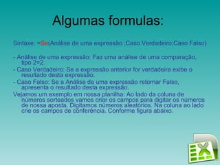 Algumas formulas:  Sintaxe: = Se (Análise de uma expressão ;Caso Verdadeiro;Caso Falso) - Análise de uma expressão: Faz uma análise de uma comparação, tipo 2=2. - Caso Verdadeiro: Se a expressão anterior for verdadeira exibe o resultado desta expressão. - Caso Falso: Se a Análise de uma expressão retornar Falso, apresenta o resultado desta expressão. Vejamos um exemplo em nossa planilha: Ao lado da coluna de números sorteados vamos criar os campos para digitar os números de nossa aposta. Digitamos números aleatórios. Na coluna ao lado crie os campos de conferência. Conforme figura abaixo.  