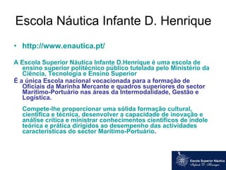 Escola Náutica Infante D. Henrique  http://www.enautica.pt/ A Escola Superior Náutica Infante D.Henrique é uma escola de ensino superior politécnico público tutelada pelo Ministério da Ciência, Tecnologia e Ensino Superior  É a única Escola nacional vocacionada para a formação de Oficiais da Marinha Mercante e quadros superiores do sector Marítimo-Portuário nas áreas da Intermodalidade, Gestão e Logística.  Compete-lhe proporcionar uma sólida formação cultural, científica e técnica, desenvolver a capacidade de inovação e análise crítica e ministrar conhecimentos científicos de índole teórica e prática dirigidos ao desempenho das actividades características do sector Marítimo-Portuário .  