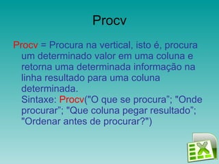 Procv Procv  = Procura na vertical, isto é, procura um determinado valor em uma coluna e retorna uma determinada informação na linha resultado para uma coluna determinada. Sintaxe:  Procv ("O que se procura”; "Onde procurar”; "Que coluna pegar resultado”; "Ordenar antes de procurar?")  