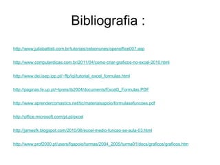 Bibliografia :  http://www.prof2000.pt/ users / fqapoio /turmas/2004_2005/turma01/ docs / graficos / graficos.htm http:// jamesfk.blogspot.com /2010/06/excel-medio-funcao-se-aula-03.html http:// office.microsoft.com / pt-pt / excel http:// www.aprendercomastics.net / tic / materiaisapoio / formulasefuncoes.pdf http:// paginas.fe.up.pt / ~lpreis /ib2004/ documents /Excel3_Formulas.PDF http:// www.dei.isep.ipp.pt / ~ffp / iqi / tutorial_excel_formulas.html http:// www.computerdicas.com.br /2011/04/como-criar-graficos-no-excel-2010.html http:// www.juliobattisti.com.br /tutoriais/ celsonunes /openoffice007.asp 