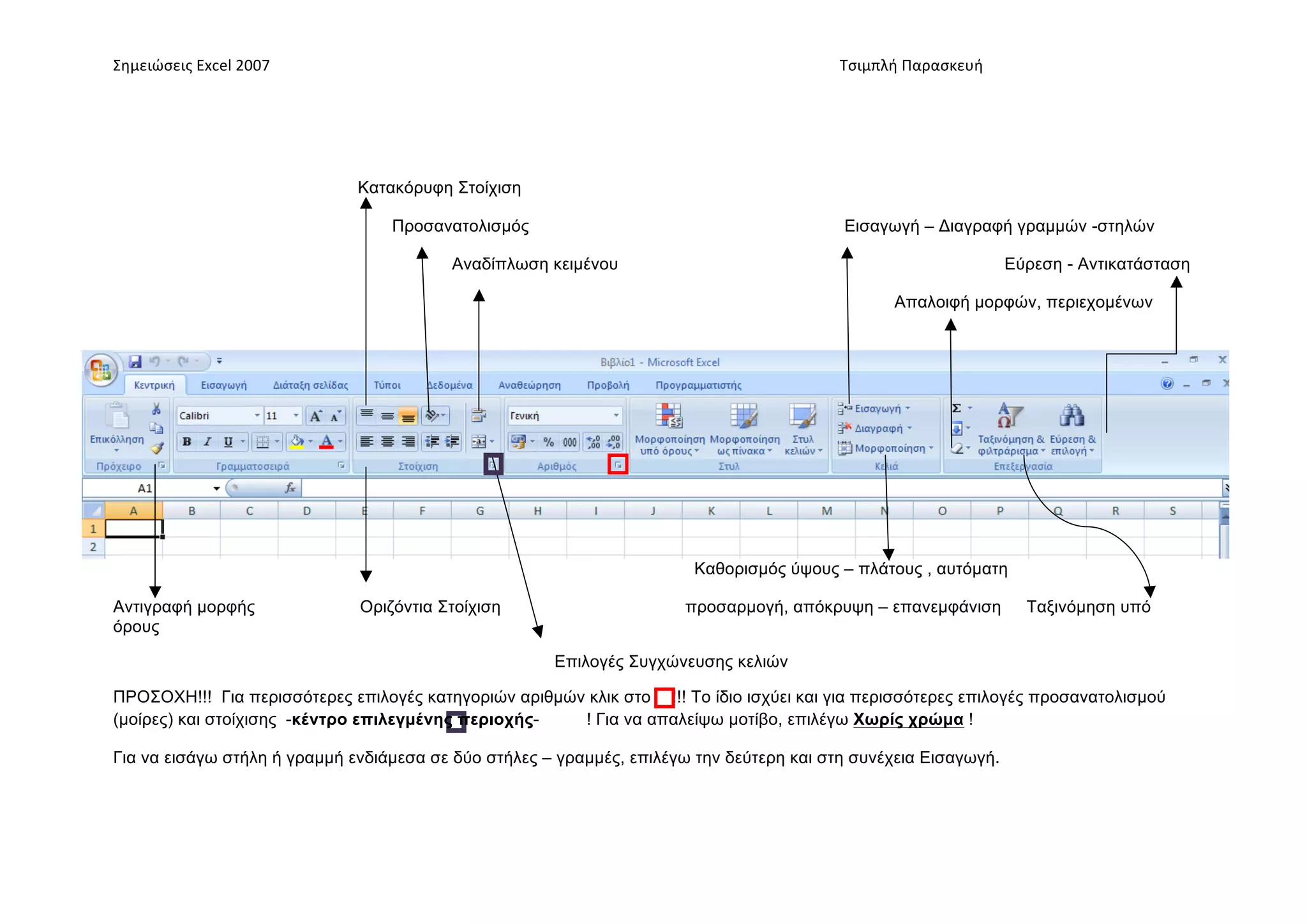 Σημειώσεις	
  Excel	
  2007	
              	
                                       	
     	
     Τσιμπλή	
  Παρασκευή	
  




                                  Κατακόρυφη Στοίχιση

                                      Προσανατολισµός                                             Εισαγωγή – Διαγραφή γραµµών -στηλών

                                                  Αναδίπλωση κειµένου                                                        Εύρεση - Αντικατάσταση

                                                                                                          Απαλοιφή µορφών, περιεχοµένων




                                                                             Καθορισµός ύψους – πλάτους , αυτόµατη

Αντιγραφή µορφής                  Οριζόντια Στοίχιση                        προσαρµογή, απόκρυψη – επανεµφάνιση                Ταξινόµηση υπό
όρους

                                                             Επιλογές Συγχώνευσης κελιών

ΠΡΟΣΟΧΗ!!! Για περισσότερες επιλογές κατηγοριών αριθµών κλικ στο !!! Το ίδιο ισχύει και για περισσότερες επιλογές προσανατολισµού
(µοίρες) και στοίχισης -κέντρο επιλεγµένης περιοχής-   ! Για να απαλείψω µοτίβο, επιλέγω Χωρίς χρώµα !

Για να εισάγω στήλη ή γραµµή ενδιάµεσα σε δύο στήλες – γραµµές, επιλέγω την δεύτερη και στη συνέχεια Εισαγωγή.
 