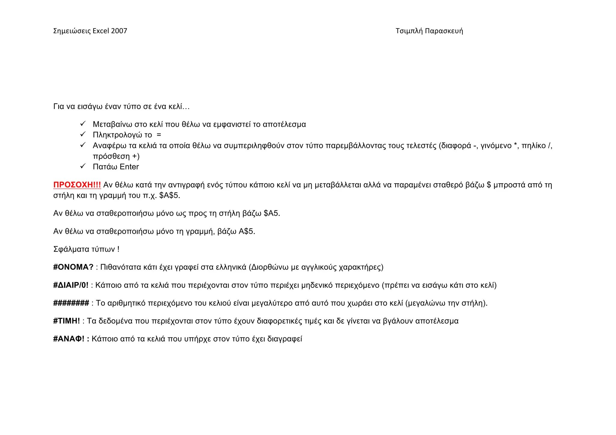 Σημειώσεις	
  Excel	
  2007	
             	
                                      	
     	
     Τσιμπλή	
  Παρασκευή	
  




Για να εισάγω έναν τύπο σε ένα κελί…

           Μεταβαίνω στο κελί που θέλω να εµφανιστεί το αποτέλεσµα
           Πληκτρολογώ το =
           Αναφέρω τα κελιά τα οποία θέλω να συµπεριληφθούν στον τύπο παρεµβάλλοντας τους τελεστές (διαφορά -, γινόµενο *, πηλίκο /,
            πρόσθεση +)
           Πατάω Enter

ΠΡΟΣΟΧΗ!!! Αν θέλω κατά την αντιγραφή ενός τύπου κάποιο κελί να µη µεταβάλλεται αλλά να παραµένει σταθερό βάζω $ µπροστά από τη
στήλη και τη γραµµή του π.χ. $Α$5.

Αν θέλω να σταθεροποιήσω µόνο ως προς τη στήλη βάζω $Α5.

Αν θέλω να σταθεροποιήσω µόνο τη γραµµή, βάζω Α$5.

Σφάλµατα τύπων !

#ΟΝΟΜΑ? : Πιθανότατα κάτι έχει γραφεί στα ελληνικά (Διορθώνω µε αγγλικούς χαρακτήρες)

#ΔΙΑΙΡ/0! : Κάποιο από τα κελιά που περιέχονται στον τύπο περιέχει µηδενικό περιεχόµενο (πρέπει να εισάγω κάτι στο κελί)

######## : Το αριθµητικό περιεχόµενο του κελιού είναι µεγαλύτερο από αυτό που χωράει στο κελί (µεγαλώνω την στήλη).

#ΤΙΜΗ! : Τα δεδοµένα που περιέχονται στον τύπο έχουν διαφορετικές τιµές και δε γίνεται να βγάλουν αποτέλεσµα

#ΑΝΑΦ! : Κάποιο από τα κελιά που υπήρχε στον τύπο έχει διαγραφεί
 