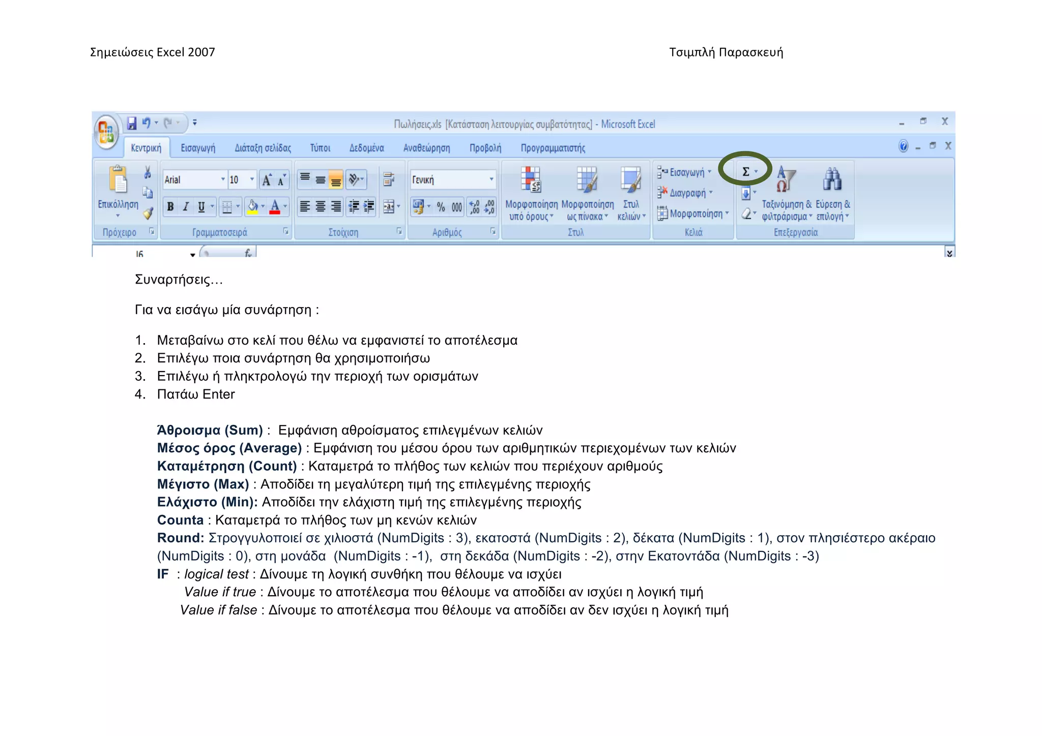 Σημειώσεις	
  Excel	
  2007	
                 	
                                       	
     	
     Τσιμπλή	
  Παρασκευή	
  




          Συναρτήσεις…

          Για να εισάγω µία συνάρτηση :

          1.    Μεταβαίνω στο κελί που θέλω να εµφανιστεί το αποτέλεσµα
          2.    Επιλέγω ποια συνάρτηση θα χρησιµοποιήσω
          3.    Επιλέγω ή πληκτρολογώ την περιοχή των ορισµάτων
          4.    Πατάω Enter

                Άθροισµα (Sum) : Εµφάνιση αθροίσµατος επιλεγµένων κελιών
                Μέσος όρος (Average) : Εµφάνιση του µέσου όρου των αριθµητικών περιεχοµένων των κελιών
                Καταµέτρηση (Count) : Καταµετρά το πλήθος των κελιών που περιέχουν αριθµούς
                Μέγιστο (Max) : Αποδίδει τη µεγαλύτερη τιµή της επιλεγµένης περιοχής
                Ελάχιστο (Min): Αποδίδει την ελάχιστη τιµή της επιλεγµένης περιοχής
                Counta : Καταµετρά το πλήθος των µη κενών κελιών
                Round: Στρογγυλοποιεί σε χιλιοστά (NumDigits : 3), εκατοστά (NumDigits : 2), δέκατα (NumDigits : 1), στον πλησιέστερο ακέραιο
                (NumDigits : 0), στη µονάδα (NumDigits : -1), στη δεκάδα (NumDigits : -2), στην Εκατοντάδα (NumDigits : -3)
                IF : logical test : Δίνουµε τη λογική συνθήκη που θέλουµε να ισχύει
                     Value if true : Δίνουµε το αποτέλεσµα που θέλουµε να αποδίδει αν ισχύει η λογική τιµή
                    Value if false : Δίνουµε το αποτέλεσµα που θέλουµε να αποδίδει αν δεν ισχύει η λογική τιµή
 