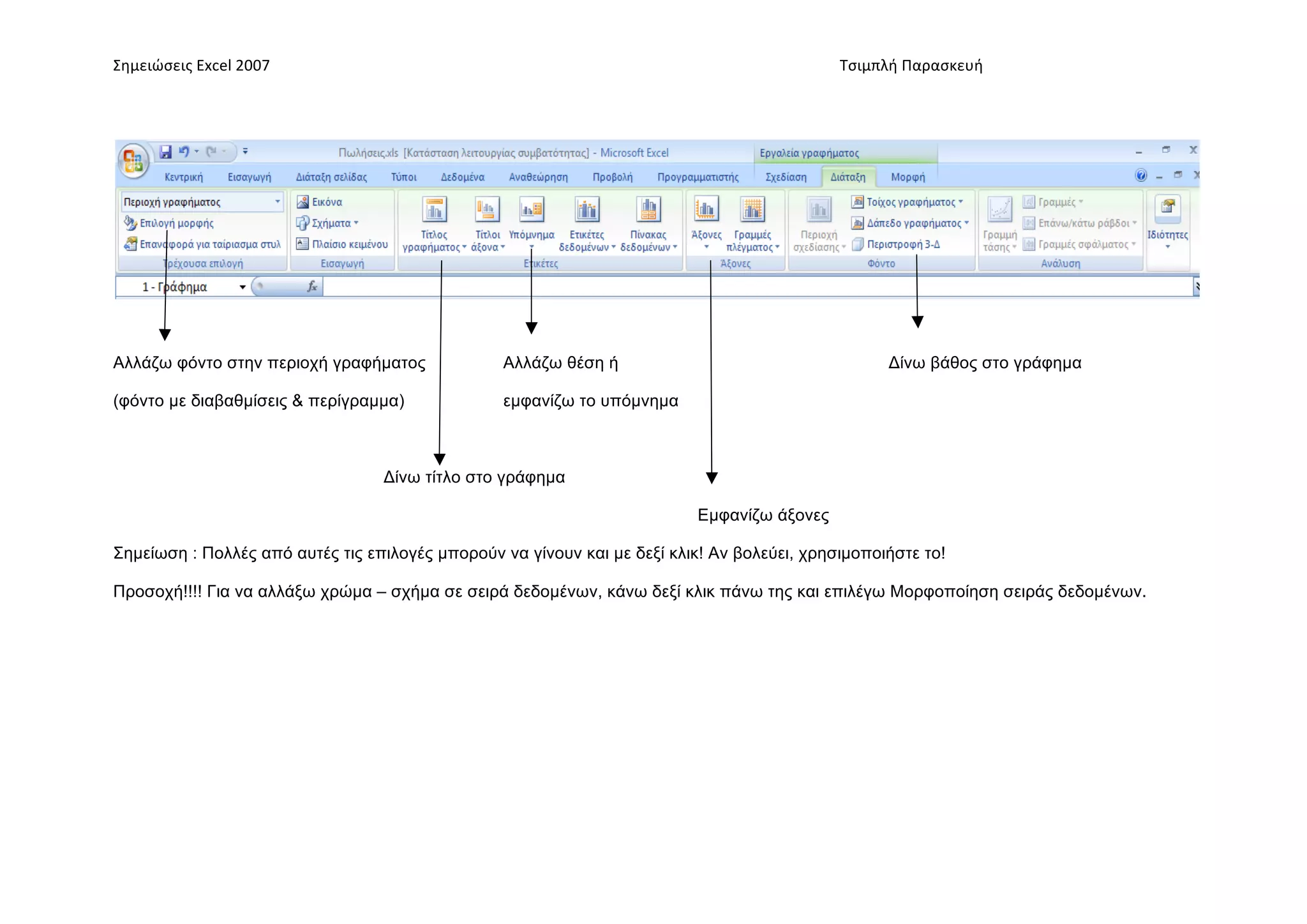 Σημειώσεις	
  Excel	
  2007	
            	
                                       	
     	
     Τσιμπλή	
  Παρασκευή	
  




Αλλάζω φόντο στην περιοχή γραφήµατος              Αλλάζω θέση ή                                        Δίνω βάθος στο γράφηµα

(φόντο µε διαβαθµίσεις & περίγραµµα)              εµφανίζω το υπόµνηµα



                                  Δίνω τίτλο στο γράφηµα

                                                                           Εµφανίζω άξονες

Σηµείωση : Πολλές από αυτές τις επιλογές µπορούν να γίνουν και µε δεξί κλικ! Αν βολεύει, χρησιµοποιήστε το!

Προσοχή!!!! Για να αλλάξω χρώµα – σχήµα σε σειρά δεδοµένων, κάνω δεξί κλικ πάνω της και επιλέγω Μορφοποίηση σειράς δεδοµένων.
 