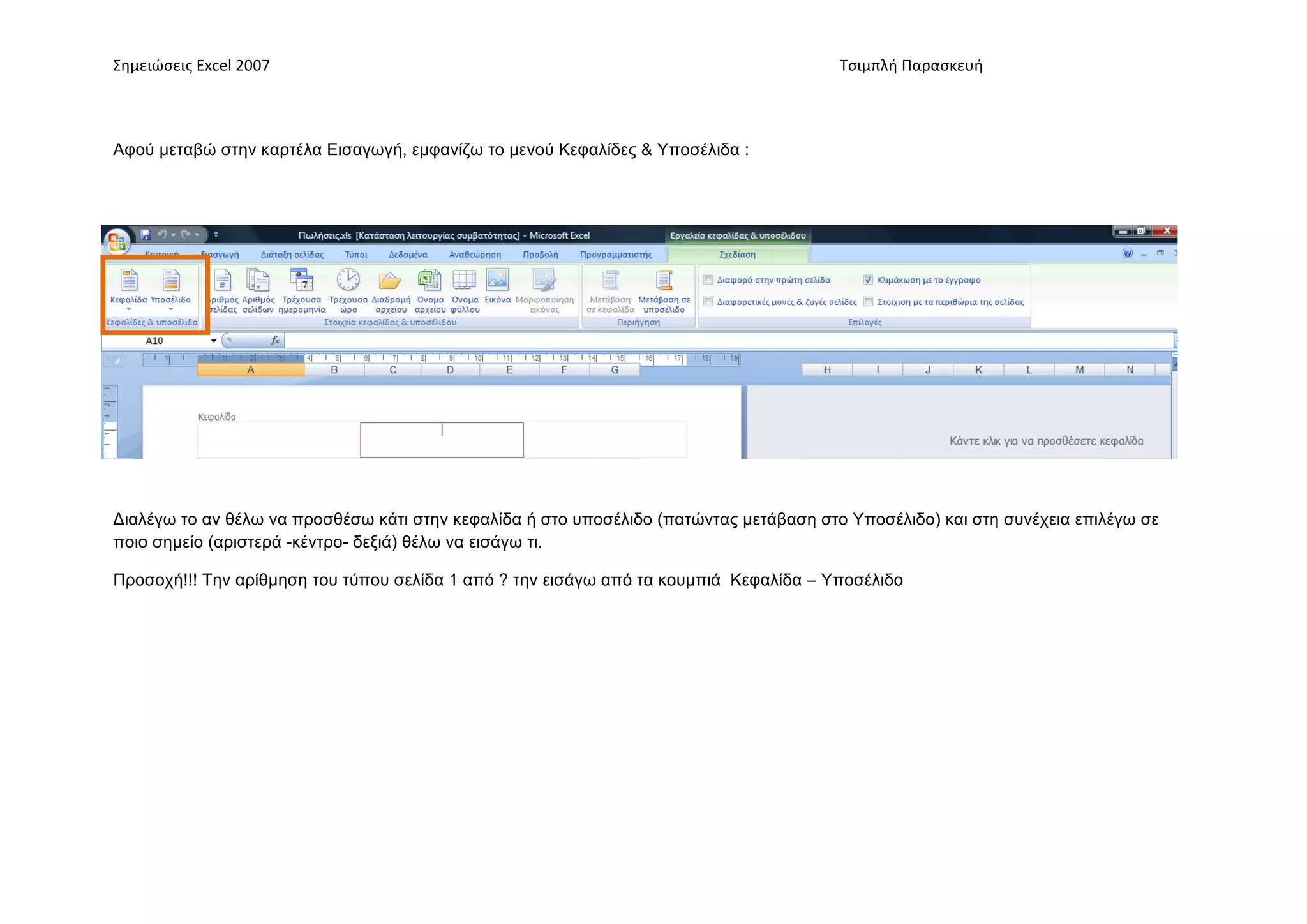 Σημειώσεις	
  Excel	
  2007	
          	
                                      	
     	
     Τσιμπλή	
  Παρασκευή	
  




Αφού µεταβώ στην καρτέλα Εισαγωγή, εµφανίζω το µενού Κεφαλίδες & Υποσέλιδα :




Διαλέγω το αν θέλω να προσθέσω κάτι στην κεφαλίδα ή στο υποσέλιδο (πατώντας µετάβαση στο Υποσέλιδο) και στη συνέχεια επιλέγω σε
ποιο σηµείο (αριστερά -κέντρο- δεξιά) θέλω να εισάγω τι.

Προσοχή!!! Την αρίθµηση του τύπου σελίδα 1 από ? την εισάγω από τα κουµπιά Κεφαλίδα – Υποσέλιδο
 