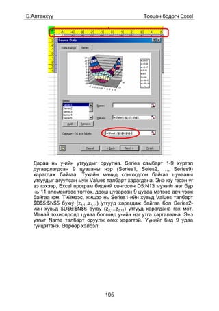 Á.Àëòàíõ¿¿                                    Òîîöîí áîäîã÷ Excel




  Äàðàà íü y-èéí óòãóóäûã îðóóëíà. Series ñàìáàðò 1-9 õ¿ðòýë
  äóãààðëàãäñàí 9 öóâààíû íýð (Series1, Seies2, …, Series9)
  õàðàãäàæ áàéãàà. Òóõàéí ìº÷èä ñîíãîãäñîí áàéãàà öóâààíû
  óòãóóäûã àãóóëñàí ìóæ Values òàëáàðò õàðàãäàíà. Ýíý þó ãýñýí ¿ã
  âý ãýõýýð, Excel ïðîãðàì áèäíèé ñîíãîñîí D5:N13 ìóæèéã íýã á¿ð
  íü 11 ýëåìåíòýýñ òîãòîõ, äîîø öóâàðñàí 9 öóâàà ìýòýýð àâ÷ ¿çýæ
  áàéãàà þì. Òèéìýýñ, æèøýý íü Series1-èéí õóâüä Values òàëáàðò
  $D$5:$N$5 áóþó (z1,1..z1,11) óòãóóä õàðàãäàæ áàéãàà áîë Series2-
  èéí õóâüä $D$6:$N$6 áóþó (z2,1..z2,11) óòãóóä õàðàãäàíà ãýõ ìýò.
  Ìàíàé òîõèîëäîëä öóâàà áîëãîíä y-èéí íýã óòãà õàðãàëçàíà. Ýíý
  óòãûã Name òàëáàðò îðóóëæ ºãºõ õýðýãòýé. ¯¿íèéã áèä 9 óäàà
  ã¿éöýòãýíý. ªºðººð õýëáýë:




                              105
 