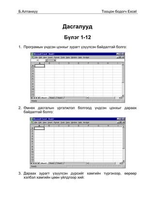 Á.Àëòàíõ¿¿                                   Òîîöîí áîäîã÷ Excel



                        Äàñãàëóóä
                        Á¿ëýã 1-12
1. Ïðîãðàìûí ¿íäñýí öîíõûã çóðàãò ¿ç¿¿ëñýí áàéäàëòàé áîëãî:




2. ªìíºõ äàñãàëûí ¿ðãýëæëýë áîëãîîä ¿íäñýí öîíõûã äàðààõ
   áàéäàëòàé áîëãî:




3. Äàðààõ çóðàãò ¿ç¿¿ëñýí ä¿ðñèéã õàìãèéí ò¿ðãýíýýð, ººðººð
   õýëáýë õàìãèéí öººí ¿éëäëýýð õèé:
 