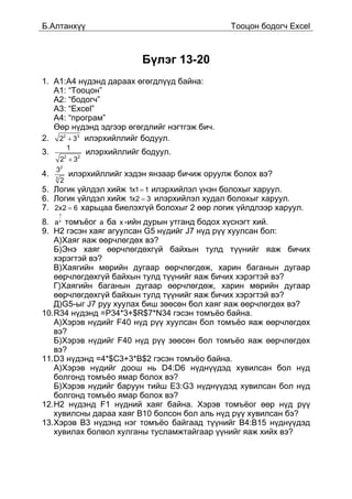 Á.Àëòàíõ¿¿                                             Òîîöîí áîäîã÷ Excel



                                  Á¿ëýã 13-20
1. À1:À4 í¿äýíä äàðààõ ºãºãäë¿¿ä áàéíà:
   À1: “Òîîöîí”
   A2: “áîäîã÷”
   À3: “Excel”
   À4: “ïðîãðàì”
   ªºð í¿äýíä ýäãýýð ºãºãäëèéã íýãòãýæ áè÷.
2. 22 + 33 èëýðõèéëëèéã áîäóóë.
                 1
3.                   èëýðõèéëëèéã áîäóóë.
      2 + 32 2


     32
4.   3
                 èëýðõèéëëèéã õýäýí ÿíçààð áè÷èæ îðóóëæ áîëîõ âý?
         2
5. Ëîãèê ¿éëäýë õèéæ 1x1 = 1 èëýðõèéëýë ¿íýí áîëîõûã õàðóóë.
6. Ëîãèê ¿éëäýë õèéæ 1x2 = 3 èëýðõèéëýë õóäàë áîëîõûã õàðóóë.
7. 2x2 = 6 õàðüöàà áèåëýõã¿é áîëîõûã 2 ººð ëîãèê ¿éëäëýýð õàðóóë.
         1
8. a x òîìú¸îã a áà x -èéí äóðûí óòãàíä áîäîõ õ¿ñíýãò õèé.
9. H2 ãýñýí õàÿã àãóóëñàí G5 í¿äèéã J7 í¿ä ð¿¿ õóóëñàí áîë:
   À)Õàÿã ÿàæ ººð÷ëºãäºõ âý?
   Á)Ýíý õàÿã ººð÷ëºãäºõã¿é áàéõûí òóëä ò¿¿íèéã ÿàæ áè÷èõ
   õýðýãòýé âý?
   Â)Õàÿãèéí ìºðèéí äóãààð ººð÷ëºãäºæ, õàðèí áàãàíûí äóãààð
   ººð÷ëºãäºõã¿é áàéõûí òóëä ò¿¿íèéã ÿàæ áè÷èõ õýðýãòýé âý?
   Ã)Õàÿãèéí áàãàíûí äóãààð ººð÷ëºãäºæ, õàðèí ìºðèéí äóãààð
   ººð÷ëºãäºõã¿é áàéõûí òóëä ò¿¿íèéã ÿàæ áè÷èõ õýðýãòýé âý?
   Ä)G5-ûã J7 ðóó õóóëàõ áèø çººñºí áîë õàÿã ÿàæ ººð÷ëºãäºõ âý?
10.R34 í¿äýíä =P34*3+$R$7*N34 ãýñýí òîìú¸î áàéíà.
   À)Õýðýâ í¿äèéã F40 í¿ä ð¿¿ õóóëñàí áîë òîìú¸î ÿàæ ººð÷ëºãäºõ
   âý?
   Á)Õýðýâ í¿äèéã F40 í¿ä ð¿¿ çººñºí áîë òîìú¸î ÿàæ ººð÷ëºãäºõ
   âý?
11.D3 í¿äýíä =4*$C3+3*B$2 ãýñýí òîìú¸î áàéíà.
   À)Õýðýâ í¿äèéã äîîø íü D4:D6 í¿äí¿¿äýä õóâèëñàí áîë í¿ä
   áîëãîíä òîìú¸î ÿìàð áîëîõ âý?
   Á)Õýðýâ í¿äèéã áàðóóí òèéø E3:G3 í¿äí¿¿äýä õóâèëñàí áîë í¿ä
   áîëãîíä òîìú¸î ÿìàð áîëîõ âý?
12.H2 í¿äýíä F1 í¿äíèé õàÿã áàéíà. Õýðýâ òîìú¸îã ººð í¿ä ð¿¿
   õóâèëñíû äàðàà õàÿã B10 áîëñîí áîë àëü í¿ä ð¿¿ õóâèëñàí áý?
13.Õýðýâ Â3 í¿äýíä íýã òîìú¸î áàéãààä ò¿¿íèéã Â4:Â15 í¿äí¿¿äýä
   õóâèëàõ áîëâîë õóëãàíû òóñëàìæòàéãààð ¿¿íèéã ÿàæ õèéõ âý?
 