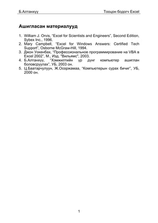 Á.Àëòàíõ¿¿                                          Òîîöîí áîäîã÷ Excel



Àøèãëàñàí ìàòåðèàëóóä
1. William J. Orvis, “Excel for Scientists and Engineers”, Second Edition,
   Sybex Inc., 1996.
2. Mary Campbell, “Excel for Windows Answers: Certified Tech
   Support”, Osborne McGraw-Hill, 1994.
3. Äæîí Óîêåíáàõ, “Ïðîôåññèîíàëüíîå ïðîãðàììèðîâàíèå íà VBA â
   Excel 2002”, Ì., Èçä. "Âèëüÿìñ", 2003.
4. Á.Àëòàíõ¿¿, “Õýìæèëòèéí ¿ð ä¿íã êîìïüþòåð àøèãëàí
   áîëîâñðóóëàõ”, ÓÁ, 2003 îí.
5. Ö.Áààòàð÷óëóóí, Æ.Îñîðæàìàà, “Êîìïüþòåðûí ñóðàõ áè÷èã”, ÓÁ,
   2000 îí.




                                    1
 