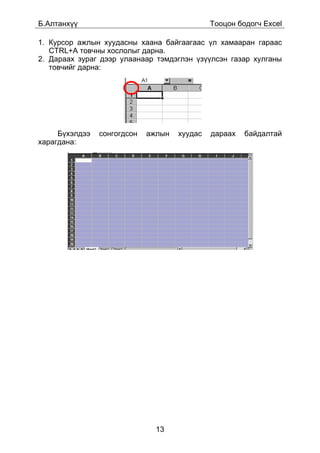 Á.Àëòàíõ¿¿                                    Òîîöîí áîäîã÷ Excel

1. Êóðñîð àæëûí õóóäàñíû õààíà áàéãààãààñ ¿ë õàìààðàí ãàðààñ
   CTRL+A òîâ÷íû õîñëîëûã äàðíà.
2. Äàðààõ çóðàã äýýð óëààíààð òýìäýãëýí ¿ç¿¿ëñýí ãàçàð õóëãàíû
   òîâ÷èéã äàðíà:




     Á¿õýëäýý   ñîíãîãäñîí   àæëûí   õóóäàñ   äàðààõ   áàéäàëòàé
õàðàãäàíà:




                               13
 