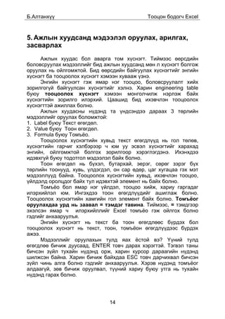 Á.Àëòàíõ¿¿                                   Òîîöîí áîäîã÷ Excel



5. Àæëûí õóóäñàíä ìýäýýëýë îðóóëàõ, àðèëãàõ,
çàñâàðëàõ
      Àæëûí õóóäàñ áîë àâàðãà òîì õ¿ñíýãò. Òèéìýýñ ººðñäèéí
áîëîâñðóóëàõ ìýäýýëëèéã áèä àæëûí õóóäñàíä ìºí ë õ¿ñíýãò áîëãîæ
îðóóëàõ íü îéëãîìæòîé. Áèä ººðñäèéí áàéãóóëàõ õ¿ñíýãòèéã ýíãèéí
õ¿ñíýãò áà òîîöîîëîõ õ¿ñíýãò õýìýýí õóâààæ ¿çíý.
      Ýíãèéí õ¿ñíýãò ãýæ ÿìàð íýã òîîöîî, áîëîâñðóóëàëò õèéõ
çîðèëãîã¿é áàéãóóëñàí õ¿ñíýãòèéã õýëíý. Õàðèí engineering table
áóþó òîîöîîëîõ õ¿ñíýãò õýìýýí ìîíãîë÷èëæ íýðëýæ áàéõ
õ¿ñíýãòèéí çîðèëãî èëýðõèé. Öààøèä áèä èõýâ÷ëýí òîîöîîëîõ
õ¿ñíýãòòýé àæèëëàõ áîëíî.
      Àæëûí õóóäàñíû í¿äýíä òà ¿íäñýíäýý äàðààõ 3 òºðëèéí
ìýäýýëëèéã îðóóëàõ áîëîìæòîé:
1. Label áóþó Òåêñò ºãºãäºë.
2. Value áóþó Òîîí ºãºãäºë.
3. Formula áóþó Òîìú¸î.
      Òîîöîîëîõ õ¿ñíýãòèéí õóâüä òåêñò ºãºãäë¿¿ä íü ãîë òºëºâ,
õ¿ñíýãòèéí ãàð÷èã õýëáýðýýð ÷ þì óó ýñâýë õ¿ñíýãòèéã õàðàõàä
ýíãèéí, îéëãîìæòîé áîëãîõ çîðèëãîîð õýðýãëýãäýíý. Èõýíõäýý
èäýâõã¿é áóþó òîäîòãîë ìýäýýëýë áàéõ áîëíî.
      Òîîí ºãºãäºë íü á¿õýë, áóòàðõàé, ýåðýã, ñºðºã çýðýã á¿õ
òºðëèéí òîîíóóä, õóâü, ¿ëäýãäýë, îí ñàð ºäºð, öàã õóãàöàà ãýõ ìýò
ìýäýýëë¿¿ä áàéíà. Òîîöîîëîõ õ¿ñíýãòèéí õóâüä, èõýâ÷ëýí òîîöîî,
¿éëäýëä îðîëöäîã áàéõ òóë èäýâõòýé ýëåìåíò íü áàéõ áîëíî.
      Òîìú¸î áîë ÿìàð íýã ¿éëäýë, òîîöîî õèéæ, õàðèó ãàðãàäàã
èëýðõèéëýë þì. Èíãýõäýý òîîí ºãºãäë¿¿äèéã àøèãëàæ áîëíî.
Òîîöîîëîõ õ¿ñíýãòèéí õàìãèéí ãîë ýëåìåíò áàéõ áîëíî. Òîìú¸îã
îðóóëàõäàà óðä íü çààâàë = òýìäýã òàâèíà. Òèéìýýñ, = òýìäãýýð
ýõýëñýí ÿìàð ÷ èëýðõèéëëèéã Excel òîìú¸î ãýæ îéëãîõ áîëíî
ãýäãèéã àíõààðóóëúÿ.
      Ýíãèéí õ¿ñíýãò íü òåêñò áà òîîí ºãºãäëººñ á¿ðäýõ áîë
òîîöîîëîõ õ¿ñíýãò íü òåêñò, òîîí, òîìú¸îí ºãºãäë¿¿äýýñ á¿ðäýõ
àæýý.
      Ìýäýýëëèéã îðóóëàõûí òóëä ÿàõ ¸ñòîé âý? ¯¿íèé òóëä
ºãºãäëºº áè÷èæ äóóñààä, ENTER òîâ÷ äàðàõ õýðýãòýé. Òýãâýë òàíû
áè÷ñýí ç¿éë òóõàéí í¿äýíä îðæ, õàðèí êóðñîð äàðààãèéí í¿äýíä
øèëæñýí áàéíà. Õàðèí áè÷èæ áàéõäàà ESC òîâ÷ äàð÷èõâàë áè÷ñýí
ç¿éë ÷èíü àëãà áîëíî ãýäãèéã àíõààðóóëúÿ. Õýðýâ í¿äýíä òîìú¸îã
àëäààã¿é, çºâ áè÷èæ îðóóëâàë, ò¿¿íèé õàðèó áóþó óòãà íü òóõàéí
í¿äýíä ãàðàõ áîëíî.




                               14
 