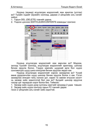 Á.Àëòàíõ¿¿                                   Òîîöîí áîäîã÷ Excel

     Í¿äýíä (ìóæèä) àãóóëàãäàõ ìýäýýëëèéã ÿàæ àðèëãàõ (óñòãàõ)
âý? Òóõàéí í¿äèéã (ìóæèéã) ñîíãîîä, äàðààõ 2 ¿éëäëèéí àëü íýãèéã
õèéíý:
1. Ãàðûí DEL (DELETE) òîâ÷èéã äàðíà.
2. ¯íäñýí öýñíýýñ EDIT/CLEAR/CONTENTS êîìàíäûã ñîíãîíî:




     Í¿äýíä àãóóëàãäàõ ìýäýýëëèéã ÿàæ ººð÷ëºõ âý? Ìýäýýæ,
ýõëýýä ò¿¿íèéã ñîíãîîä, àãóóëàãäàõ ìýäýýëëèéã àðèëãààä, øèíýýð
áè÷èæ îðóóëæ áîëíî. Ãýõäýý õàìãèéí øóóðõàé àðãà áîë í¿äýý
ñîíãîìîãöîî øóóä øèíý ºãºãäëºº áè÷èæ îðóóëàõ ÿâäàë þì.
     Í¿äýíä àãóóëàãäàõ ìýäýýëëèéã õýðõýí çàñâàðëàõ âý? ¯¿íèé
ºìíº äóðäñàí÷ëàí øóóä øèíýýð áè÷èæ îðóóëæ áîëîõ ë þì. Ãýòýë
çàñâàðëàõ ºãºãäºë ÷èíü íýëýýí óðò, õàðèí òà çàâõºí º÷¿¿õýí õýñýãò
íü çàñâàð õèéõ çîðèëãîòîé áîë ÿàõ âý? Á¿ãäèéã øèíýýð îðóóëíà
ãýõýýð öàã ãàðçàäñàí õýðýã áîëîõ áèç. Òèéìýýñ:
1. Çàñâàð õèéõ í¿äýí äýýð õóëãàíû çààã÷èéã àâ÷ðààä 2 óäàà òîâøèõ
2. Çàñâàð õèéõ í¿äýý ñîíãîîä ãàðûí F2 òîâ÷èéã äàðàõ
ãýñýí 2 ¿éëäëèéí àëü íýãèéã õèéõ õýðýãòýé.




                               15
 