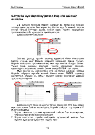 Á.Àëòàíõ¿¿                                  Òîîöîí áîäîã÷ Excel



6. Í¿ä áà ìóæ èäýâõæ¿¿ëýõýä Íýðèéí õàéðöàã
àøèãëàõ
     2-ð á¿ëãèéí òºãñãºëä Íýðèéí õàéðöàã áà Òîìú¸îíû ìºðèéí
òàëààð öóõàñ äóðäñàí áîë õàðèí 4-ð á¿ëýãò í¿ä áà ìóæèéã õýðõýí
ñîíãîõ òàëààð ºã¿¿ëñýí áèëýý. Òýãâýë îäîî, Íýðèéí õàéðöàãèéí
òóñëàìæòàé í¿ä áà ìóæ ñîíãîõ òóõàé ÿðèëöúÿ.
     Äàðààõ çóðãèéã õàðöãààÿ:




     Çóðãààñ ¿çýõýä, òóõàéí àãøèíä èäýâõòýé áóþó ñîíãîãäñîí
áàéãàà í¿äíèé õàÿã Íýðèéí õàéðöàãò õàðàãääàã áàéíà. Òýãâýë,
Íýðèéí õàéðöàãíû òóñëàìæòàéãààð ìºí í¿ä ñîíãîæ áîëäîã áàéíà.
¯¿íèé òóëä, õóëãàíû çààã÷ààð Íýðèéí õàéðöàãèéã ñîíãîîä,
èäýâõæ¿¿ëýõ í¿äíèéõýý õàÿãèéã áè÷èæ ºãººä ENTER òîâ÷ äàðíà.
     Ìóæ ñîíãîõ íü åðºíõèéäºº í¿ä ñîíãîõòîé àäèëõàí áºãººä
Íýðèéí õàéðöàãò ìóæèéí õàÿãèéã áè÷èæ ºãººä ENTER äàðàõàä
õàíãàëòòàé. Æèøýý íü B4:C7 ìóæèéã õýðõýí ñîíãîñíûã äàðààõ
çóðãóóäàä õàðóóëàâ:




     Äàðààõ àñóóëò òàíû ñîíèðõëûã òàòàæ áîëîõ þì. Í¿ä áèø õàðèí
ìóæ ñîíãîãäñîí áàéãàà òîõèîëäîëä Íýðèéí õàéðöàãò þó ãàðàõ âý?
Èéì òîõèîëäîëä:
1. Õýðýâ ñîíãîëòûã õóëãàíû òóñëàìæòàé õèéñýí áîë èäýâõæ¿¿ëýí,
   ÷èðæ ýõýëñýí áóëàíãèéí í¿äíèé õàÿã
2. Õýðýâ ñîíãîëòûã Íýðèéí õàéðöãèéí òóñëàìæòàé õèéñýí áîë
   ìóæèéí ç¿¿í äýýä áóëàíãèéí í¿äíèé õàÿã


                              16
 