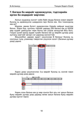 Á.Àëòàíõ¿¿                                   Òîîöîí áîäîã÷ Excel


7. Áàãàíà áà ìºðèéã èäýâõæ¿¿ëýõ, òýäãýýðèéí
ºðãºí áà ºíäºðèéã ººð÷ëºõ
     Àæëûí õóóäñàíä õ¿ñíýãò õèéæ áàéõ ÿâöàä áàãàíà ýñâýë ìºðèéã
á¿õýëä íü èäýâõæ¿¿ëýõ øààðäëàãà ãàð÷ áîëîõ þì. Ýíý òîõèîëäîëä
ÿàõ âý?
     Ìýäýýæ, ºìíºõ á¿ëýãò äóðäñàí÷ëàí Íýðèéí õàéðöàã àøèãëàæ
áîëíî. Ýñâýë á¿ð, õóëãàíû òîâ÷èéã äàðààä 256 áàãàíà þì óó 65536
ìºð í¿äèéã äàìíóóëàí ÷èðæ áîëîõ þì (õýðýâ çàëõóóòàé áèø áîë).
Ãýõäýý ¿¿íèé îðîíä åðäºº òóõàéí áàãàíà þì óó ìºðèéí äóãààð äýýð
õóëãàíû çààã÷èéã àâ÷èð÷ íýã äàðàõàä õàíãàëòòàé.
     Æèøýýëáýë, äàðààõ çóðàãò ¿ç¿¿ëñíýýð B áàãàíûã á¿õýëä íü
ñîíãîõûí òóëä, óëààíààð òýìäýãëýí ¿ç¿¿ëñýí õýñýãò (áàãàíûí äóãààð
äýýð) äàðíà:




    Õàðèí äîîð ¿ç¿¿ëñýí÷ëýí 3-ð ìºðèéã á¿õýëä íü ñîíãî¸ ãýâýë
ìºðèéí äóãààð äýýð äàðíà:




     Õàðèí îëîí áàãàíà þì óó ìºð ñîíãîõ áîë àëü íýã çàõûí áàãàíà
áóþó ìºðèéí äóãààð äýýð äàðààä íºãºº çàõûí áàãàíà áóþó ìºðèéí
äóãààð õ¿ðòýë ÷èðíý:




                               18
 