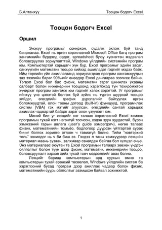 Á.Àëòàíõ¿¿                                     Òîîöîí áîäîã÷ Excel



                Òîîöîí áîäîã÷ Excel
Îðøèë
     Ýíýõ¿¿ ïðîãðàìûã ñîíèðõîí, ñóäàëæ ýõëýæ áóé òàíä
áàÿðëàëàà. Excel íü ºðãºí õýðýãëýýíèé Microsoft Office áàãö ïðîãðàì
õàíãàìæèéí á¿ðäýëä îðäîã, spreadsheet áóþó õ¿ñíýãòýí ìýäýýëýë
áîëîâñðóóëàõ çîðèóëàëòòàé, Windows ¿éëäëèéí ñèñòåìèéí ïðîãðàì
þì. Êîìïüþòåðòýé õàðüöàã÷ õ¿í á¿ð, Excel ïðîãðàìûã ýäèéí çàñàã,
ñàíõ¿¿ãèéí ìàòåìàòèê òîîöîî õèéõýä àøèãëàäàã ãýäãèéã ìýäýõ áàéõ.
Èéì òºðëèéí ¿éë àæèëëàãààíä çîðèóëàãäñàí ïðîãðàì õàíãàìæóóäûí
çàõ çýýëèéí áàðàã 90%-èéã ºíººäºð Excel äàíãààðàà ýçýãíýæ áàéíà.
Òýãâýë Excel áîë áàñ ôèçèê, ìàòåìàòèê çýðýã øèíæëýõ óõààíû
ñàëáàðò áîëîí èíæåíåðèéí òîîöîîíä õýðýãëýõýä òóí òîõèðîìæòîé
õ¿÷èðõýã ïðîãðàì õàíãàìæ þì ãýäãèéã õýëýõ õýðýãòýé. Óã ïðîãðàìûã
èéíõ¿¿ ¿íý öýíýòýé áîëãîæ áóé ç¿éëñ íü ò¿ðãýí øóóðõàé òîîöîî
õèéäýã,   ºãºãäëèéí    ãðàôèê    ä¿ðñëýëèéã     áàéãóóëàõ     ºðãºí
áîëîìæóóäòàé, îëîí òîîíû äîòîîä (built-in) ôóíêöóóä, ïðîãðàì÷ëàõ
ñèñòåì (VBA) ãýõ ìýòèéã àãóóëñàí, ºãºãäëèéí ñàíòàé õàðüöàæ
àæèëëàõ ÷àäâàðòàé áàéäàã çýðýã îëîí ¿ç¿¿ëýëò þì.
     Ìèíèé áèå óã ëåêöèéã íýã òàëààñ õýðýãëýýíèé Excel õýìýýõ
ïðîãðàìûí òóõàé íýãò íýãýíã¿é òîî÷ñîí, õýäýí çóóí õóóäàñòàé, á¿ðýí
õýìæýýíèé ãàðûí àâëàãà (user’s guide õýìýýãäýã÷), íºãºº òàëààñ
ôèçèê, ìàòåìàòèêèéí òîìú¸î, áîäëîãîîð ä¿¿ðñýí óéòãàðòàé ñóðàõ
áè÷èã áîëãîõ çîðèëãî îãòõîí ÷ òàâèàã¿é áîëíî. Òèéì “íýâòýðõèé
òîëü” çîõèîäîã íü ÷ áè áèø ýý. Ãýõäýý ë òàíû õýìæ¿¿ðýýð ëåêöèéí
ìàòåðèàë ìààíü çóçààí, çàëõìààð ñàíàãäàæ áàéãàà áîë õ¿ëöýë º÷üå.
Ýíý ìàòåðèàëààñ îþóòàí òà Excel ïðîãðàìûí òàëààðõ çºâõºí ¿íäñýí
îéëãîëòûã áîëîí ò¿¿í äýýð ôèçèê, ìàòåìàòèê, èíæåíåðèéí òîîöîî,
áîëîâñðóóëàëò õýðõýí õèéõ òóõàé òîâ÷ ìýäýýëëèéã àâàõ áîëíî.
     Ëåêöèéã áàðèàä êîìïüþòåðûí àðä ñóóõûí ºìíº òà
êîìïüþòåðûí òóõàé åðºíõèé òºñººëºë, Windows ¿éëäëèéí ñèñòåì áà
õýðýãëýýíèé áóñàä ïðîãðàì äýýð àæèëëàõ ÷àäâàð áîëîí ôèçèê,
ìàòåìàòèêèéí ñóóðü îéëãîëòûã ýçýìøñýí áàéâàë çîõèìæòîé.




                                1
 