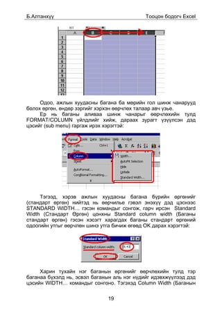Á.Àëòàíõ¿¿                                   Òîîöîí áîäîã÷ Excel




     Îäîî, àæëûí õóóäàñíû áàãàíà áà ìºðèéí ãîë øèíæ ÷àíàðóóä
áîëîõ ºðãºí, ºíäºð çýðãèéã õýðõýí ººð÷ëºõ òàëààð àâ÷ ¿çüå.
     Åð íü áàãàíû àëèâàà øèíæ ÷àíàðûã ººð÷ëºõèéí òóëä
FORMAT/COLUMN ¿éëäëèéã õèéæ, äàðààõ çóðàãò ¿ç¿¿ëñýí äýä
öýñèéã (sub menu) ãàðãàæ èðýõ õýðýãòýé:




     Òýãýýä, õýðýâ àæëûí õóóäàñíû áàãàíà á¿ðèéí ºðãºíèéã
(ñòàíäàðò ºðãºí) íèéòýä íü ººð÷èëüå ãýâýë ýíýõ¿¿ äýä öýñíýýñ
STANDARD WIDTH… ãýñýí êîìàíäûã ñîíãîæ, ãàð÷ èðñýí Standard
Width (Ñòàíäàðò ªðãºí) öîíõíû Standard column width (Áàãàíû
ñòàíäàðò ºðãºí) ãýñýí õýñýãò õàðàãäàõ áàãàíû ñòàíäàðò ºðãºíèé
îäîîãèéí óòãûã ººð÷ëºí øèíý óòãà áè÷èæ ºãººä OK äàðàõ õýðýãòýé:




     Õàðèí òóõàéí íýã áàãàíûí ºðãºíèéã ººð÷ëºõèéí òóëä òýð
áàãàíàà á¿õýëä íü, ýñâýë áàãàíûí àëü íýã í¿äèéã èäýâõæ¿¿ëýýä äýä
öýñèéí WIDTH… êîìàíäûã ñîíãîíî. Òýãýõýä Column Width (Áàãàíûí

                              19
 