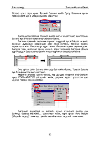 Á.Àëòàíõ¿¿                                   Òîîöîí áîäîã÷ Excel

ªðãºí) öîíõ ãàð÷ èðíý. Ò¿¿íèé Column width áóþó Áàãàíûí ºðãºí
ãýñýí õýñýãò øèíý óòãàà îðóóëàõ õýðýãòýé:




     Õýðýâ îëîí áàãàíà ñîíãîîä äýýðõ àðãûã õýðýãëýâýë ñîíãîãäñîí
áàãàíà òóñ á¿ðèéí ºðãºí ººð÷ëºãäºõ áîëíî.
     Áàãàíû ºðãºíèéã ººð÷ëºõ ººð íýã, øóóðõàé àðãà áàéäàã íü õî¸ð
áàãàíûí äóãààðûí õîîðîíäîõ çààã äýýð õóëãàíû òîâ÷èéã äàðàí,
÷èðýõ àðãà þì. Èíãýñíýýð ç¿¿í òàëûí áàãàíûí ºðãºí ººð÷ëºãääºã.
Áàðóóí òèéø ÷èðñíýýð ºðãºí èõñýíý, ýñðýã ÷èðñíýýð áàãàñíà. Äîîðõ
çóðãóóäàä A áàãàíûí ºðãºíèéã èíãýæ ººð÷èëæ (èõýñãýæ) áàéíà:




      Ýíý àðãûã îëîí áàãàíà ñîíãîîä áàñ õèéæ áîëíî. Òýãâýë áàãàíà
òóñ á¿ðèéí ºðãºí ººð÷ëºãäºíº.
      Ìºðèéí àëèâàà øèíæ ÷àíàð, òýð äóíäàà ºíäðèéã ººð÷ëºõèéí
òóëä FORMAT/ROW ¿éëäëèéã õèéæ, äàðààõ çóðàãò ¿ç¿¿ëñýí äýä
öýñèéã ãàðãàæ èðýõ õýðýãòýé:




     Áàãàíààñ ÿëãààòàé íü ìºðèéí õóâüä ñòàíäàðò ºíäºð ãýæ
áàéõã¿é áºãººä HEIGHT… ñîíãîëòûã õèéæ, ãàð÷ èðñýí Row Height
(Ìºðèéí ºíäºð) öîíõîíä òóõàéí ìºðèéí øèíý ºíäðèéã çààæ ºãíº:




                               20
 