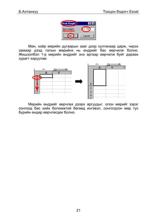 Á.Àëòàíõ¿¿                                 Òîîöîí áîäîã÷ Excel




     Ìºí, õî¸ð ìºðèéí äóãààðûí çààã äýýð õóëãàíààð äàðæ, ÷èðýõ
çàìààð äýýä òàëûí ìºðèéíõ íü ºíäðèéã áàñ ººð÷èëæ áîëíî.
Æèøýýëáýë 1-ð ìºðèéí ºíäðèéã ýíý àðãààð ººð÷èëæ áóéã äàðààõ
çóðàãò õàðóóëàâ:




     Ìºðèéí ºíäðèéã ººð÷ëºõ äýýðõ àðãóóäûã, îëîí ìºðèéã çýðýã
ñîíãîîä áàñ õèéõ áîëîìæòîé áºãººä èíãýâýë, ñîíãîãäñîí ìºð òóñ
á¿ðèéí ºíäºð ººð÷ëºãäºõ áîëíî.




                             21
 