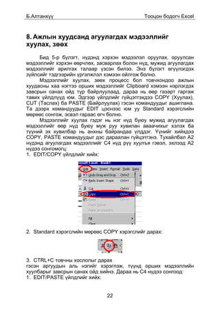 Á.Àëòàíõ¿¿                                   Òîîöîí áîäîã÷ Excel



8. Àæëûí õóóäñàíä àãóóëàãäàõ ìýäýýëëèéã
õóóëàõ, çººõ
     Áèä 5-ð á¿ëýãò, í¿äýíä õýðõýí ìýäýýëýë îðóóëàõ, îðóóëñàí
ìýäýýëëèéã õýðõýí ººð÷ëºõ, çàñâàðëàõ áîëîí í¿ä, ìóæèä àãóóëàãäàõ
ìýäýýëëèéã àðèëãàõ òàëààð ¿çñýí áèëýý. Ýíý á¿ëýãò ºã¿¿ëýãäýõ
ç¿éëñèéã òýäãýýðèéí ¿ðãýëæëýë õýìýýí îéëãîæ áîëíî.
     Ìýäýýëëèéã õóóëàõ, çººõ ïðîöåññ áîë òîâ÷õîíäîî àæëûí
õóóäàñíû õàà íýãòýý îðøèõ ìýäýýëëèéã Clipboard õýìýýí íýðëýãäýõ
çàâñðûí ñàíàõ îéä ò¿ð áàéðëóóëààä, äàðàà íü ººð ãàçàðò ãàðãàæ
òàâèõ ¿éëäë¿¿ä þì. Ýäãýýð ¿éëäëèéã ã¿éöýòãýõäýý COPY (Õóóëàõ),
CUT (Òàñëàõ) áà PASTE (Áàéðëóóëàõ) ãýñýí êîìàíäóóäûã àøèãëàíà.
Òà äýýðõ êîìàíäóóäûã EDIT öýñíýýñ þì óó Standard õýðýãñëèéí
ìºðººñ ñîíãîæ, ýñâýë ãàðààñ ºã÷ áîëíî.
     Ìýäýýëëèéã õóóëàõ ãýäýã íü íýã í¿ä áóþó ìóæèä àãóóëàãäàõ
ìýäýýëëèéã ººð í¿ä áóþó ìóæ ðóó õóâèëàí àâàà÷èõûã õýëýõ áà
ò¿¿íèé ýõ õóâèëáàð íü àíõíû áàéðàíäàà ¿ëääýã. ¯¿íèéã õèéõäýý
COPY, PASTE êîìàíäóóäûã äýñ äàðààëàí ã¿éöýòãýíý. Òóõàéëáàë A2
í¿äýíä àãóóëàãäàõ ìýäýýëëèéã C4 í¿ä ð¿¿ õóóëúÿ ãýâýë, ýõëýýä A2
í¿äýý ñîíãîìîãö:
1. EDIT/COPY ¿éëäëèéã õèéõ:




2. Standard õýðýãñëèéí ìºðººñ COPY õýðýãñëèéã äàðàõ:




3. CTRL+C òîâ÷íû õîñëîëûã äàðàõ
ãýñýí àðãóóäûí àëü íýãèéã õýðýãëýæ, ò¿¿íä îðøèõ ìýäýýëëèéí
õóóëáàðûã çàâñðûí ñàíàõ îéä õèéíý. Äàðàà íü C4 í¿äýý ñîíãîîä:
1. EDIT/PASTE ¿éëäëèéã õèéõ:


                              22
 