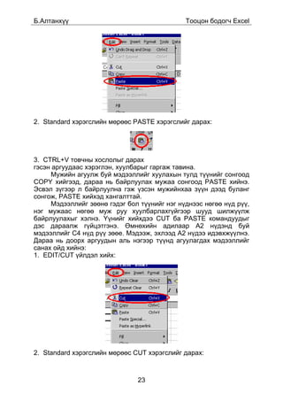 Á.Àëòàíõ¿¿                                    Òîîöîí áîäîã÷ Excel




2. Standard õýðýãñëèéí ìºðººñ PASTE õýðýãñëèéã äàðàõ:




3. CTRL+V òîâ÷íû õîñëîëûã äàðàõ
ãýñýí àðãóóäààñ õýðýãëýí, õóóëáàðûã ãàðãàæ òàâèíà.
     Ìóæèéí àãóóëæ áóé ìýäýýëëèéã õóóëàõûí òóëä ò¿¿íèéã ñîíãîîä
COPY õèéãýýä, äàðàà íü áàéðëóóëàõ ìóæàà ñîíãîîä PASTE õèéíý.
Ýñâýë ç¿ãýýð ë áàéðëóóëíà ãýæ ¿çñýí ìóæèéíõàà ç¿¿í äýýä áóëàíã
ñîíãîæ, PASTE õèéõýä õàíãàëòòàé.
     Ìýäýýëëèéã çººíº ãýäýã áîë ò¿¿íèéã íýã í¿äíýýñ íºãºº í¿ä ð¿¿,
íýã ìóæààñ íºãºº ìóæ ðóó õóóëáàðëàõã¿éãýýð øóóä øèëæ¿¿ëæ
áàéðëóóëàõûã õýëíý. ¯¿íèéã õèéõäýý CUT áà PASTE êîìàíäóóäûã
äýñ äàðààëæ ã¿éöýòãýíý. ªìíºõèéí àäèëààð A2 í¿äýíä áóé
ìýäýýëëèéã C4 í¿ä ð¿¿ çººå. Ìýäýýæ, ýõëýýä A2 í¿äýý èäýâõæ¿¿ëíý.
Äàðàà íü äîîðõ àðãóóäûí àëü íýãýýð ò¿¿íä àãóóëàãäàõ ìýäýýëëèéã
ñàíàõ îéä õèéíý:
1. EDIT/CUT ¿éëäýë õèéõ:




2. Standard õýðýãñëèéí ìºðººñ CUT õýðýãñëèéã äàðàõ:



                               23
 
