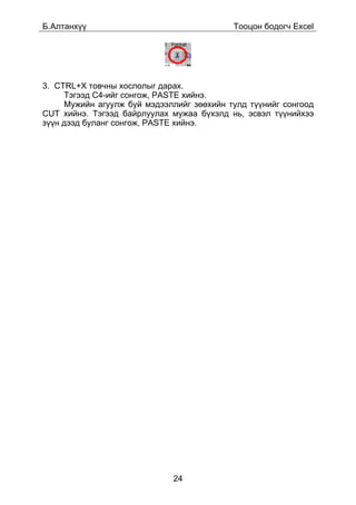 Á.Àëòàíõ¿¿                                 Òîîöîí áîäîã÷ Excel




3. CTRL+X òîâ÷íû õîñëîëûã äàðàõ.
     Òýãýýä C4-èéã ñîíãîæ, PASTE õèéíý.
     Ìóæèéí àãóóëæ áóé ìýäýýëëèéã çººõèéí òóëä ò¿¿íèéã ñîíãîîä
CUT õèéíý. Òýãýýä áàéðëóóëàõ ìóæàà á¿õýëä íü, ýñâýë ò¿¿íèéõýý
ç¿¿í äýýä áóëàíã ñîíãîæ, PASTE õèéíý.




                             24
 