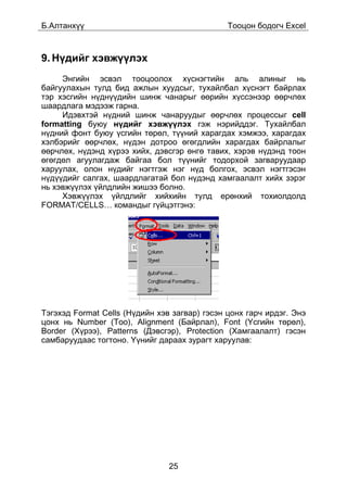 Á.Àëòàíõ¿¿                                     Òîîöîí áîäîã÷ Excel



9. Í¿äèéã õýâæ¿¿ëýõ
     Ýíãèéí ýñâýë òîîöîîëîõ õ¿ñíýãòèéí àëü àëèíûã íü
áàéãóóëàõûí òóëä áèä àæëûí õóóäñûã, òóõàéëáàë õ¿ñíýãò áàéðëàõ
òýð õýñãèéí í¿äí¿¿äèéí øèíæ ÷àíàðûã ººðèéí õ¿ññýíýýð ººð÷ëºõ
øààðäëàãà ìýäýýæ ãàðíà.
     Èäýâõòýé í¿äíèé øèíæ ÷àíàðóóäûã ººð÷ëºõ ïðîöåññûã cell
formatting áóþó í¿äèéã õýâæ¿¿ëýõ ãýæ íýðèéääýã. Òóõàéëáàë
í¿äíèé ôîíò áóþó ¿ñãèéí òºðºë, ò¿¿íèé õàðàãäàõ õýìæýý, õàðàãäàõ
õýëáýðèéã ººð÷ëºõ, í¿äýí äîòðîî ºãºãäëèéí õàðàãäàõ áàéðëàëûã
ººð÷ëºõ, í¿äýíä õ¿ðýý õèéõ, äýâñãýð ºíãº òàâèõ, õýðýâ í¿äýíä òîîí
ºãºãäºë àãóóëàãäàæ áàéãàà áîë ò¿¿íèéã òîäîðõîé çàãâàðóóäààð
õàðóóëàõ, îëîí í¿äèéã íýãòãýæ íýã í¿ä áîëãîõ, ýñâýë íýãòãýñýí
í¿ä¿¿äèéã ñàëãàõ, øààðäëàãàòàé áîë í¿äýíä õàìãààëàëò õèéõ çýðýã
íü õýâæ¿¿ëýõ ¿éëäëèéí æèøýý áîëíî.
     Õýâæ¿¿ëýõ ¿éëäëèéã õèéõèéí òóëä åðºíõèé òîõèîëäîëä
FORMAT/CELLS… êîìàíäûã ã¿éöýòãýíý:




Òýãýõýä Format Cells (Í¿äèéí õýâ çàãâàð) ãýñýí öîíõ ãàð÷ èðäýã. Ýíý
öîíõ íü Number (Òîî), Alignment (Áàéðëàë), Font (¯ñãèéí òºðºë),
Border (Õ¿ðýý), Patterns (Äýâñãýð), Protection (Õàìãààëàëò) ãýñýí
ñàìáàðóóäààñ òîãòîíî. ¯¿íèéã äàðààõ çóðàãò õàðóóëàâ:




                                25
 