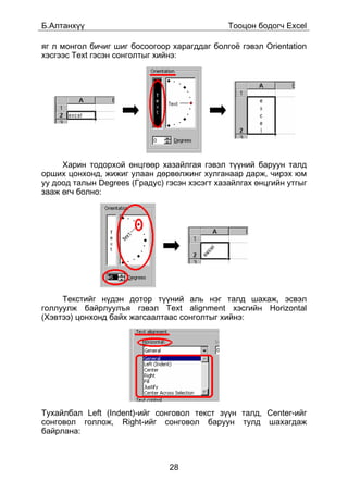 Á.Àëòàíõ¿¿                                     Òîîöîí áîäîã÷ Excel

ÿã ë ìîíãîë áè÷èã øèã áîñîîãîîð õàðàãääàã áîëãî¸ ãýâýë Orientation
õýñãýýñ Text ãýñýí ñîíãîëòûã õèéíý:




     Õàðèí òîäîðõîé ºíöãººð õàçàéëãàÿ ãýâýë ò¿¿íèé áàðóóí òàëä
îðøèõ öîíõîíä, æèæèã óëààí äºðâºëæèíã õóëãàíààð äàðæ, ÷èðýõ þì
óó äîîä òàëûí Degrees (Ãðàäóñ) ãýñýí õýñýãò õàçàéëãàõ ºíöãèéí óòãûã
çààæ ºã÷ áîëíî:




     Òåêñòèéã í¿äýí äîòîð ò¿¿íèé àëü íýã òàëä øàõàæ, ýñâýë
ãîëëóóëæ áàéðëóóëúÿ ãýâýë Text alignment õýñãèéí Horizontal
(Õýâòýý) öîíõîíä áàéõ æàãñààëòààñ ñîíãîëòûã õèéíý:




Òóõàéëáàë Left (Indent)-èéã ñîíãîâîë òåêñò ç¿¿í òàëä, Center-èéã
ñîíãîâîë ãîëëîæ, Right-èéã ñîíãîâîë áàðóóí òóëä øàõàãäàæ
áàéðëàíà:



                                28
 