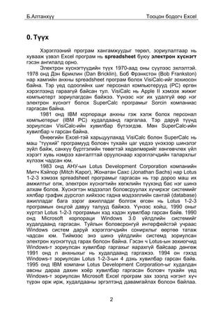 Á.Àëòàíõ¿¿                                    Òîîöîí áîäîã÷ Excel



0. Ò¿¿õ
      Õýðýãëýýíèé ïðîãðàì õàíãàìæóóäûã òºðºë, çîðèóëàëòààð íü
õóâààæ ¿çâýë Excel ïðîãðàì íü spreadsheet áóþó ýëåêòðîí õ¿ñíýãò
ãýñýí àíãèëàëä îðíî.
      Ýëåêòðîí õ¿ñíýãò¿¿äèéí ò¿¿õ 1970-ààä îíû ñ¿¿ëýýñ ýõëýëòýé.
1978 îíä Äýí Áðèêëèí (Dan Bricklin), Áîá Ôðýíêñòîí (Bob Frankston)
íàð õàìãèéí àíõíû spreadsheet ïðîãðàì áîëîõ VisiCalc-èéã çîõèîñîí
áàéíà. Òýð ¿åä îäîîãèéíõ øèã ïåðñîíàë êîìïüþòåðóóä (PC) ºðãºí
õýðýãëýýíä ãàðààã¿é áàéñàí òóë. VisiCalc íü Apple II õýìýýõ æèæèã
êîìïüþòåðò çîðèóëàãäñàí áàéæýý. ¯¿íýýñ íýã èõ óäàëã¿é ººð íýã
ýëåêòðîí õ¿ñíýãò áîëîõ SuperCalc ïðîãðàìûã Sorcin êîìïàíèàñ
ãàðãàñàí áàéíà.
      1981 îíä IBM êîðïîðàöè àíõíû ãýæ õýëæ áîëîõ ïåðñîíàë
êîìïüþòåðûã (IBM PC) õóäàëäààíä ãàðãàëàà. Òýð äàðóé ò¿¿íä
çîðèóëñàí VisiCalc-èéí õóâèëáàð á¿òýýãäýâ. Ìºí SuperCalc-èéí
õóâèëáàð ÷ ãàðñàí áàéíà.
      ªíººãèéí Excel-òýé õàðüöóóëàõàä VisiCalc áîëîí SuperCalc íü
ìàø “ò¿¿õèé” ïðîãðàìóóä áîëîâ÷ òóõàéí öàã ¿åäýý ¿íýõýýð øèíýëýã
ç¿éë áàéæ, ñàíõ¿¿ á¿ðòãýëèéí òºâºãòýé õºäºëìºðèéã õºíãºâ÷ëºõ ¿éë
õýðýãò õóâü íýìðýý õàíãàëòòàé îðóóëñíààð õýðýãëýã÷äèéí òàëàðõëûã
õ¿ëýýæ ÷àäñàí þì.
      1983 îíä ÀÍÓ-ûí Lotus Development Corporation êîìïàíèéí
Ìèò÷ Êýéïîð (Mitch Kapor), Æîíàòàí Ñàõñ (Jonathan Sachs) íàð Lotus
1-2-3 õýìýýõ spreadsheet ïðîãðàìûã ãàðãàñàí íü òýð äîðîî ìàø èõ
àìæèëòûã îëæ, ýëåêòðîí õ¿ñíýãòèéí õºãæëèéí ò¿¿õýíä áàñ íýã øèíý
àëõàì áîëîâ. Õ¿ñíýãòýí ìýäýýëýë áîëîâñðóóëàõ õ¿÷èðõýã ñèñòåìèéã
õÿëáàð ãðàôèê ä¿ðñëýë õèéõýýñ ãàäíà ìýäýýëëèéí ñàíòàé (database)
àæèëëàäàã áàãà çýðýã àæèëëàäàã áîëãîæ ºãñºí íü Lotus 1-2-3
ïðîãðàìûí îíöãîé äàâóó òàëóóä áàéæýý. ¯¿íýýñ õîéø, 1990 îíûã
õ¿ðòýë Lotus 1-2-3 ïðîãðàìûí õýä õýäýí õóâèëáàð ãàðñàí áàéâ. 1990
îíä Microsoft êîðïîðàöè Windows 3.0 ¿éëäëèéí ñèñòåìèéã
õóäàëäààíä ãàðãàñàí. Òóéëûí áîëîâñðîíãóé èíòåðôåéñòýé ó÷ðààñ
Windows ñèñòåì äàðóé õýðýãëýã÷äèéí ñîíèðõëûã ººðòºº òàòàæ
÷àäñàí þì. Òèéìýýñ ýíý øèíý ¿éëäëèéí ñèñòåìä çîðèóëñàí
ýëåêòðîí õ¿ñíýãò¿¿ä ãàðàõ áîëñîí áàéíà. Ãýñýí ÷ Lotus-ûí çîõèîã÷èä
Windows-ò çîðèóëñàí õóâèëáàð ãàðãàõûã ÿàðàõã¿é áàéñààð äºíãºæ
1991 îíä ë àíõíûõûã íü õóäàëäààíä ãàðãàæýý. 1994 îí ãýõýä
Windows-ò çîðèóëñàí Lotus 1-2-3-ûí 4 äýõü õóâèëáàð ãàðñàí áàéâ.
1995 îíä IBM êîìïàíè Lotus Development Corporation-ûã õóäàëäàí
àâñíû äàðàà äàõèí õî¸ð õóâèëáàð ãàðãàñàí áîëîâ÷ òóõàéí ¿åä
Windows-ò çîðèóëñàí Microsoft Excel ïðîãðàì çàõ çýýëä íýãýíò õ¿÷
ò¿ðýí îðæ èðæ, õóäàëäààíû ýðãýëòýíä äàâàìãàéëàõ áîëñîí áàéëàà.


                                2
 