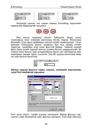 Á.Àëòàíõ¿¿                                   Òîîöîí áîäîã÷ Excel




    Horizontal öîíõíû ýíý ãóðâàí êîìàíä Formatting õýðýãñëèéí
ìºðºíä áàñ áàéðëàäãèéã ñàíóóëúÿ:




      Áèä àæëûí õóóäñàíä õ¿ñíýãò áàéãóóëàõ ÿâöàä èõýíõ
òîõèîëäîëä òåêñò ºãºãäëºº ìîíãîëîîð áè÷èæ òààðíà. Ìîíãîëîîð
áè÷èõèéí òóëä ãàðûí äðàéâåðûí ìîíãîë õýëèéã èäýâõæ¿¿ëäýã. Ãýòýë
åðºíõèé òîõèîëäîëä àæëûí õóóäàñíû á¿õ í¿ä ãàäààä ¿ñãèéí
òºðºëòýé, òóõàéëáàë Arial ãýñýí ôîíòòîé áàéäàã. Òèéìýýñ í¿äíèé
ôîíò áóþó ¿ñãèéí òºðëèéã ìîíãîë ¿ñãèéíõ áîëãîõ øààðäëàãàòàé. Ýñ
òýãâýýñ òàíû áè÷ñýí ç¿éë àíãàðàãèéíõíû áè÷èã øèã îéëãîìæã¿é ç¿éë
õàðàãäàõûã äàðààõ çóðàãò ¿ç¿¿ëëýý. Ýíä B2 í¿äýíä ìîíãîëîîð ÿìàð
íýã ç¿éë áè÷ñýí áîëîëòîé:




Èéíõ¿¿ í¿äíèé ôîíòûí òºðºë, õýìæýý, õýëáýðèéã ººð÷ëºõèéí
òóëä Font ñàìáàðòàé õàðüöàíà:




Font ãýñýí õýñýãò, òóõàéí àãøèíä ñîíãîãäñîí áàéãàà ôîíòûí íýð,
ñîíãîëò õèéõ áîëîìæòîé íèéò ôîíòûí æàãñààëò, Font style (Ôîíòûí


                              29
 