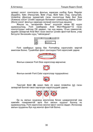 Á.Àëòàíõ¿¿                                      Òîîöîí áîäîã÷ Excel

çàãâàð) õýñýãò ñîíãîãäñîí ôîíòûí õàðàãäàõ õýëáýð áóþó Regular
(Åðäèéí), Italic (Íàëóóòàé), Bold (Òîä), Bold Italic (Òîä, íàëóóòàé),
Underline (Äîîãóóð çóðààñòàé) ãýñýí ñîíãîëòóóä áàéõ áîë Size
(Õýìæýý) õýñýãò ¿ñãèéí õàðàãäàõ áîëîìæèò õýìæýýí¿¿ä áàéíà. Color
(ªíãº) õýñýãò ôîíòûí õàðàãäàõ ºíãºíèé ñîíãîëòóóä îðøèíî.
     Æèøýý íü, “àíãàðàãèéí áè÷èã” àãóóëñàí íºãºº B2 í¿äýý
èäýâõæ¿¿ëýýä, Font ñàìáàðààñ Arial Mon+Regular+12 ãýñýí
ñîíãîëòóóäûã õèéãýýä OK äàðâàë, òýð í¿ä ìààíü 12-ûí õýìæýýòýé,
åðäèéí çàãâàðòàé Arial Mon ãýñýí ìîíãîë ¿ñãèéí ôîíòòîé áîëæ, ó÷èð
áèò¿¿ëýã áè÷ýýñèéí íóóö “òàéëàãäàíà”:




    Font ñàìáàðûí îðîíä áàñ Formatting õýðýãñëèéí ìºðòýé
àæèëëàæ áîëíî. Òóõàéëáàë ôîíò ñîíãîõäîî Font õýðýãñëèéã äàðíà:




     Ôîíòûí õýìæýýã Font Size õýðýãñëýýð ººð÷èëíº:




     Ôîíòûí ºíãèéã Font Color õýðýãñëýýð òîäîðõîéëíî:




     Òåêñòèéã Bold (B) ýñâýë Italic (I) ýñâýë Underline (U) ãýñýí
çàãâàðòàé áîëãî¸ ãýâýë õàðãàëçàõ õýðýãñë¿¿äèéã äàðíà:




     Åð íü àæëûí õóóäñàíä ìîíãîëîîð áè÷èõ øààðäëàãàòàé ¿åä
õàìãèéí òîõèðîìæòîé àðãà áîë àæëûí õóóäñûã á¿õýëä íü
èäýâõæ¿¿ëýýä, Font õýðýãñëýýñ ìîíãîë ôîíò ñîíãîõ ÿâäàë. Èíãýñíýýð
àæëûí õóóäàñíû á¿õ í¿ä ìîíãîë ôîíòòîé áîëíî.




                                 30
 
