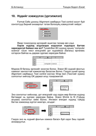 Á.Àëòàíõ¿¿                                     Òîîöîí áîäîã÷ Excel



10. Í¿äèéã õýâæ¿¿ëýõ (¿ðãýëæëýë)
     Format Cells öîíõíû Alignment ñàìáàðûí Text control õýñýãò áóé
ñîíãîëòóóä áèäíèé àíõààðëûã òàòàæ áîëîõóéö õýâæ¿¿ëãèéã õèéäýã:




     ßìàð òîõèîëäîëä ýäãýýðèéã àøèãëàõ òàëààð àâ÷ ¿çüå.
     Õýðýâ í¿äýíä àãóóëàãäàõ ìýäýýëýë í¿äýíäýý áàãòàæ
õàðàãäàõã¿é áàéâàë ÿàõ âý? Òóõàéëáàë B3 í¿äýíä îðøèõ “computer
science” ãýñýí òåêñò ºãºãäëèéí óðò í¿äíèéõýý (áàãàíû) ºðãºíººñ
õýòýðñýí áàéãàà íü äàðààõ çóðãààñ õàðàãäàæ áàéíà:




Ìýäýýæ B áàãàíû ºðãºíèéã èõýñãýæ áîëíî. Ýñâýë B3 í¿äíèé ôîíòûí
õýìæýýã õàíãàëòòàé õýìæýýãýýð áàãàñãàæ áîëíî. Ãýõäýý ¿¿íèé îðîíä
Alignment ñàìáàðûí Text control õýñãýýñ Wrap text (Òåêñòèéã õóìèõ)
ñîíãîëòûã õèéãýýä OK äàðâàë èë¿¿ òîõèðîìæòîé:




Ýíý ñîíãîëòûã õèéñíýýð, óðò ºãºãäëèéã õýä õýäýí ìºð áîëãîæ í¿äýíä
áàãòààäàã íü çóðãààñ õàðàãäàæ áàéíà. Ýñâýë Shrink to fit (Ã¿éöýä
àãøààõ) ñîíãîëòûã õèéæ áîëíî. Èíãýâýë ºãºãäºë í¿äýíä ã¿éöýä
áàãòàõ õýìæýýíä õ¿ðòýë æèæãýð÷, àãøäàã:




Ãýõäýý ýíý íü í¿äíèé ôîíòûí õýìæýý áàãàñ÷ áóé õýðýã áèø ãýäãèéã
àíõààðóóëúÿ.


                                32
 