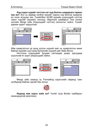 Á.Àëòàíõ¿¿                                   Òîîöîí áîäîã÷ Excel

     Õýä õýäýí í¿äèéã íýãòãýæ íýã í¿ä áîëãîõ øààðäëàãà ãàðâàë
ÿàõ âý? Ýíý íü ººðººð õýëáýë ìóæèéã õýðõýí í¿ä áîëãîæ õóâèðãàõ
âý ãýñýí àñóóäàë þì. Òóõàéëáàë A2:B6 ìóæèéí í¿äí¿¿äèéã íýãòãýå
ãýâýë òýäíèéã (ìóæèéã) ñîíãîîä, Alignment ñàìáàðûí Text control
õýñãèéí Merge cells (Í¿äí¿¿äèéã íýãòãýõ) ñîíãîëòûã õèéíý. ¯¿íèéã
äàðààõ çóðàãò õàðóóëëàà:




Èéì õóâèðãàëòûí ¿ð ä¿íä ¿¿ññýí í¿äíèé õàÿã íü õóâèðãàëòûí ºìíº
áàéñàí ìóæèéí ç¿¿í äýýä áóëàíãèéí í¿äíèé õàÿã áàéõ áîëíî.
     Íýãòãýñýí í¿äí¿¿äèéã áóöààæ ñàëãàõäàà äýýðõ çóðãóóäàä
¿ç¿¿ëñíèé ÿã ýñðýã ¿éëäë¿¿äèéã õèéíý:




     Merge cells êîìàíä íü Formatting õýðýãñëèéí ìºðºíä òîâ÷
õýëáýðýýð áàéãàà ãýäãèéã áàñ õýëüå:




     Í¿äýíä ÿàæ õ¿ðýý õèéõ âý? ¯¿íèé òóëä Border ñàìáàðûí
êîìàíäóóäòàé àæèëëàíà:




                              33
 