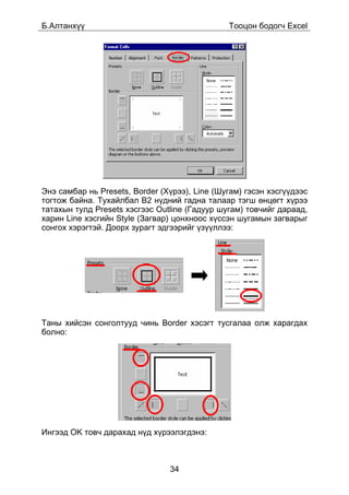 Á.Àëòàíõ¿¿                                     Òîîöîí áîäîã÷ Excel




Ýíý ñàìáàð íü Presets, Border (Õ¿ðýý), Line (Øóãàì) ãýñýí õýñã¿¿äýýñ
òîãòîæ áàéíà. Òóõàéëáàë B2 í¿äíèé ãàäíà òàëààð òýãø ºíöºãò õ¿ðýý
òàòàõûí òóëä Presets õýñãýýñ Outline (Ãàäóóð øóãàì) òîâ÷èéã äàðààä,
õàðèí Line õýñãèéí Style (Çàãâàð) öîíõíîîñ õ¿ññýí øóãàìûí çàãâàðûã
ñîíãîõ õýðýãòýé. Äîîðõ çóðàãò ýäãýýðèéã ¿ç¿¿ëëýý:




Òàíû õèéñýí ñîíãîëòóóä ÷èíü Border õýñýãò òóñãàëàà îëæ õàðàãäàõ
áîëíî:




Èíãýýä OK òîâ÷ äàðàõàä í¿ä õ¿ðýýëýãäýíý:



                                34
 