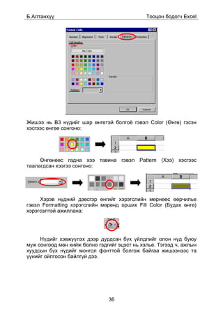 Á.Àëòàíõ¿¿                                    Òîîöîí áîäîã÷ Excel




Æèøýý íü B3 í¿äèéã øàð ºíãºòýé áîëãî¸ ãýâýë Color (ªíãº) ãýñýí
õýñãýýñ ºíãºº ñîíãîíî:




     ªíãºíººñ ãàäíà õýý òàâèíà ãýâýë Pattern (Õýý) õýñãýýñ
òààëàãäñàí õýýãýý ñîíãîíî:




     Õýðýâ í¿äíèé äýâñãýð ºíãèéã õýðýãñëèéí ìºðíººñ ººð÷èëüå
ãýâýë Formatting õýðýãñëèéí ìºðºíä îðøèõ Fill Color (Áóäàõ ºíãº)
õýðýãñýëòýé àæèëëàíà:




     Í¿äèéã õýâæ¿¿ëýõ äýýð äóðäñàí á¿õ ¿éëäëèéã îëîí í¿ä áóþó
ìóæ ñîíãîîä ìºí õèéæ áîëíî ãýäãèéã ýöýñò íü õýëüå. Òýãýýä ÷, àæëûí
õóóäñûí á¿õ í¿äèéã ìîíãîë ôîíòòîé áîëãîæ áàéãàà æèøýýíýýñ òà
¿¿íèéã îéëãîñîí áàéëã¿é äýý.




                               36
 