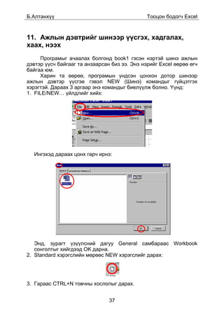 Á.Àëòàíõ¿¿                                     Òîîöîí áîäîã÷ Excel



11. Àæëûí äýâòðèéã øèíýýð ¿¿ñãýõ, õàäãàëàõ,
õààõ, íýýõ
     Ïðîãðàìûã à÷ààëàõ áîëãîíä book1 ãýñýí íýðòýé øèíý àæëûí
äýâòýð ¿¿ñ÷ áàéãààã òà àíçààðñàí áèç ýý. Ýíý íýðèéã Excel ººðºº ºã÷
áàéãàà þì.
     Õàðèí òà ººðºº, ïðîãðàìûí ¿íäñýí öîíõîí äîòîð øèíýýð
àæëûí äýâòýð ¿¿ñãýå ãýâýë NEW (Øèíý) êîìàíäûã ã¿éöýòãýõ
õýðýãòýé. Äàðààõ 3 àðãààð ýíý êîìàíäûã áèåë¿¿ëæ áîëíî. ¯¿íä:
1. FILE/NEW… ¿éëäëèéã õèéõ:




  Èíãýõýä äàðààõ öîíõ ãàð÷ èðíý:




   Ýíä, çóðàãò ¿ç¿¿ëñíèé äàãóó General ñàìáàðààñ Workbook
   ñîíãîëòûã õèéãäýýä OK äàðíà.
2. Standard õýðýãñëèéí ìºðººñ NEW õýðýãñëèéã äàðàõ:




3. Ãàðààñ CTRL+N òîâ÷íû õîñëîëûã äàðàõ.


                                37
 