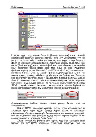 Á.Àëòàíõ¿¿                                     Òîîöîí áîäîã÷ Excel




Öîíõíû ç¿¿í äýýä òàëûí Save in (Õààíà õàäãàëàõ) õýñýãò ìàíàé
õàäãàëàãäàõ ôàéëûí áàéðëàõ õàâòñûí íýð (My Documents), ò¿¿íèé
äîîðõ òîì îðîí çàéä òóõàéí õàâòñûí àãóóëãà (ò¿¿í äîòîð áàéðëàõ
ôàéë áà õàâòñóóä) õàðàãäàæ áàéíà. Õàðèëöàõ öîíõíû äîîä òàëä, File
name (Ôàéëûí íýð) õýñýãò ìàíàé ôàéëûí îäîîãèéí íýð ºðãºòãºëèéí
õàìò õàðàãäàæ áàéíà (Book1.xls). Ìºí Save as type (Õàäãàëàõ
ôàéëûí òºðºë) õýñýãò Microsoft Excel Workbook (*.xls) ãýñýí ñîíãîëò
õèéãäñýí áàéíà. Ýíý íü ìàíàé ôàéë õàäãàëàãäàõäàà Excel-èéí
àæëûí äýâòýð õýâýýðýý áàéíà ãýäãèéã çààæ ºã÷ áàéãàà þì. Òèéìýýñ
ýíý ñîíãîëòûã ººð÷ëºõ ÿìàð ÷ øààðäëàãà áèäýíä áàéõã¿é. Õàðèí
Save in öîíõíîîñ ñîíãîëò õèéí ôàéëûíõàà áàéðëàõ ãàçðûã ººð÷èëæ
áîëîõ þì. Ãýõäýý, îäîî çºâõºí File name öîíõîíä Mybook ãýæ áè÷ýýä
SAVE òîâ÷èéã äàðúÿ. Èíãýñíýýð àæëûí äýâòýð ìààíü Mybook.xls
ãýñýí íýðòýé ôàéë áîëæ, My Documents õàâòñàíä õàäãàëàãäàíà:




Àíõààðóóëàõàä ôàéëûí íýðèéã ëàòèí ¿ñãýýð áè÷èæ ºãºõ íü
òîõèðîìæòîé.
     Ôàéëä SAVE êîìàíäûã õàìãèéí àíõíû óäàà õýðýãëýõ ¿åä ë
õàðèëöàõ öîíõ ãàð÷ èðäýã áºãººä õàðèí äàõèæ óã êîìàíäûã
ã¿éöýòãýõýä èéì öîíõ ãàðàõã¿é. Òèéìýýñ íýãýíòýý ë àæëûí äýâòðèéã
íýð ºã÷ õàäãàëñàí áîë öààøäàà ò¿¿íä õèéñýí ººð÷ëºëò¿¿äýý SAVE
êîìàíäààð øóóä õàäãàëààä áàéæ áîëíî.
     Õýðýâ Mybook.xls ôàéëàà ººð íýðýýð õàäãàëàõ øààðäëàãàòàé
áîëâîë ÿàõ âý? SAVE êîìàíäûã ã¿éöýòãýýä íýìýðã¿é, ó÷èð íü

                                39
 