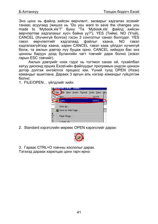 Á.Àëòàíõ¿¿                                   Òîîöîí áîäîã÷ Excel

Ýíý öîíõ íü ôàéëä õèéñýí ººð÷ëºëò, çàñâàðûã õàäãàëàõ ýñýõèéã
òàíààñ àñóóãààä (æèøýý íü “Do you want to save the changes you
made to ‘Mybook.xls’?” áóþó “Òà ‘Mybook.xls’ ôàéëä õèéñýí
ººð÷ëºëòºº õàäãàëàõûã õ¿ñ÷ áàéíà óó?”), YES (Òèéì), NO (¯ã¿é),
CANCEL (Õ¿÷èíã¿é áîëãîõ) ãýñýí 3 ñîíãîëòûã ñàíàë áîëãîäîã. YES
ãýâýë ººð÷ëºëòèéã õàäãàëààä ôàéëûã õààíà, NO ãýâýë
õàäãàëàõã¿éãýýð õààíà, õàðèí CANCEL ãýâýë õààõ ¿éëäýë õ¿÷èíã¿é
áîëæ, òà àæëûí äýâòýð ë¿¿ áóöàæ îðíî. CANCEL õèéõäýý áàñ ýíý
öîíõíû áàðóóí äýýä áóëàíãèéí ÷àãò òîâ÷èéã äàðæ áîëíî (ýñâýë
ãàðûí ESC òîâ÷èéã).
     Àæëûí äýâòðèéã íýýõ ãýäýã íü òîãòìîë ñàíàõ îé, òóõàéëáàë
õàòóó äèñêýíä îðøèõ Excel-èéí ôàéëóóäûã ïðîãðàìûí ¿íäñýí öîíõîí
äîòîð äýëãýæ îíãîéëãîõ ïðîöåññ þì. ¯¿íèé òóëä OPEN (Íýýõ)
êîìàíäûã àøèãëàíà. Äàðààõ 3 àðãûí àëü íýãýýð êîìàíäûã ã¿éöýòãýæ
áîëíî:
1. FILE/OPEN… ¿éëäëèéã õèéõ:




2. Standard õýðýãñëèéí ìºðººñ OPEN õýðýãñëèéã äàðàõ:




3. Ãàðààñ CTRL+O òîâ÷íû õîñëîëûã äàðàõ.
Òýãýõýä äàðààõ õàðèëöàõ öîíõ ãàð÷ èðíý:




                              41
 