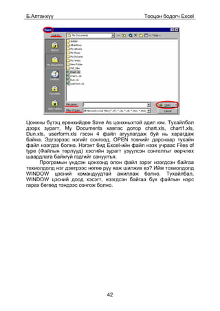 Á.Àëòàíõ¿¿                                    Òîîöîí áîäîã÷ Excel




Öîíõíû á¿òýö åðºíõèéäºº Save As öîíõíûõòîé àäèë þì. Òóõàéëáàë
äýýðõ çóðàãò, My Documents õàâòàñ äîòîð chart.xls, chart1.xls,
Dun.xls, userform.xls ãýñýí 4 ôàéë àãóóëàãäàæ áóé íü õàðàãäàæ
áàéíà. Ýäãýýðýýñ íýãèéã ñîíãîîä, OPEN òîâ÷èéã äàðñíààð òóõàéí
ôàéë íýýãäýõ áîëíî. Íýãýíò áèä Excel-èéí ôàéë íýýõ ó÷ðààñ Files of
type (Ôàéëûí òºðë¿¿ä) õýñãèéí çóðàãò ¿ç¿¿ëñýí ñîíãîëòûã ººð÷ëºõ
øààðäëàãà áàéõã¿é ãýäãèéã ñàíóóëúÿ.
      Ïðîãðàìûí ¿íäñýí öîíõîíä îëîí ôàéë çýðýã íýýãäñýí áàéãàà
òîõèîëäîëä íýã äýâòðýýñ íºãºº ð¿¿ ÿàæ øèëæèõ âý? Èéì òîõèîëäîëä
WINDOW öýñíèé êîìàíäóóäòàé àæèëëàæ áîëíî. Òóõàéëáàë,
WINDOW öýñíèé äîîä õýñýãò, íýýãäñýí áàéãàà á¿õ ôàéëûí íýðñ
ãàðàõ áºãººä òýíäýýñ ñîíãîæ áîëíî.




                               42
 