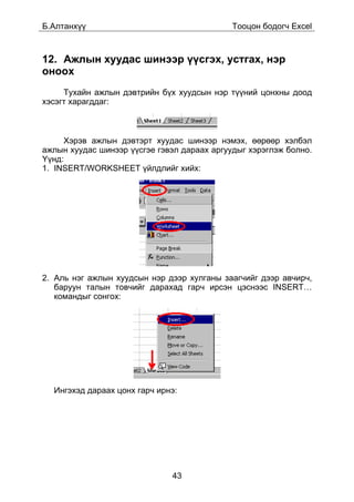 Á.Àëòàíõ¿¿                                   Òîîöîí áîäîã÷ Excel



12. Àæëûí õóóäàñ øèíýýð ¿¿ñãýõ, óñòãàõ, íýð
îíîîõ
     Òóõàéí àæëûí äýâòðèéí á¿õ õóóäñûí íýð ò¿¿íèé öîíõíû äîîä
õýñýãò õàðàãääàã:



     Õýðýâ àæëûí äýâòýðò õóóäàñ øèíýýð íýìýõ, ººðººð õýëáýë
àæëûí õóóäàñ øèíýýð ¿¿ñãýå ãýâýë äàðààõ àðãóóäûã õýðýãëýæ áîëíî.
¯¿íä:
1. INSERT/WORKSHEET ¿éëäëèéã õèéõ:




2. Àëü íýã àæëûí õóóäñûí íýð äýýð õóëãàíû çààã÷èéã äýýð àâ÷èð÷,
   áàðóóí òàëûí òîâ÷èéã äàðàõàä ãàð÷ èðñýí öýñíýýñ INSERT…
   êîìàíäûã ñîíãîõ:




  Èíãýõýä äàðààõ öîíõ ãàð÷ èðíý:




                              43
 