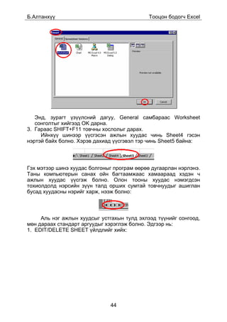 Á.Àëòàíõ¿¿                                   Òîîöîí áîäîã÷ Excel




   Ýíä, çóðàãò ¿ç¿¿ëñíèé äàãóó, General ñàìáàðààñ Worksheet
   ñîíãîëòûã õèéãýýä OK äàðíà.
3. Ãàðààñ SHIFT+F11 òîâ÷íû õîñëîëûã äàðàõ.
     Èéíõ¿¿ øèíýýð ¿¿ñãýñýí àæëûí õóóäàñ ÷èíü Sheet4 ãýñýí
íýðòýé áàéõ áîëíî. Õýðýâ äàõèàä ¿¿ñãýâýë òýð ÷èíü Sheet5 áàéíà:




Ãýõ ìýòýýð øèíý õóóäàñ áîëãîíûã ïðîãðàì ººðºº äóãààðëàí íýðëýíý.
Òàíû êîìïüþòåðûí ñàíàõ îéí áàãòààìæààñ õàìààðààä õýäýí ÷
àæëûí õóóäàñ ¿¿ñãýæ áîëíî. Îëîí òîîíû õóóäàñ íýìýãäñýí
òîõèîëäîëä íýðñèéí ç¿¿í òàëä îðøèõ ñóìòàé òîâ÷íóóäûã àøèãëàí
áóñàä õóóäàñíû íýðèéã õàðæ, íýýæ áîëíî:



     Àëü íýã àæëûí õóóäñûã óñòãàõûí òóëä ýõëýýä ò¿¿íèéã ñîíãîîä,
ìºí äàðààõ ñòàíäàðò àðãóóäûã õýðýãëýæ áîëíî. Ýäãýýð íü:
1. EDIT/DELETE SHEET ¿éëäëèéã õèéõ:




                              44
 