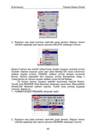 Á.Àëòàíõ¿¿                                    Òîîöîí áîäîã÷ Excel




2. Õóóäñûí íýð äýýð õóëãàíû çààã÷èéã äýýð àâ÷èð÷, áàðóóí òàëûí
   òîâ÷èéã äàðàõàä ãàð÷ èðñýí öýñíýýñ DELETE êîìàíäûã ñîíãîõ:




Äýýðõ 2 àðãûí àëü íýãèéã ã¿éöýòãýõýä òóõàéí õóóäñûã ¿íýõýýð óñòãàõ
ýñýõèéã ëàâëàæ àñóóñàí öîíõ ãàð÷ èðýõ áºãººä OK ãýñýí ñîíãîëòûã
õèéâýë õóóäàñ óñòàíà, CANCEL õèéâýë óñòãàõ ¿éëäýë õ¿÷èíã¿é
áîëíî. Àæëûí äýâòðèéí á¿õ õóóäñûã óñòãàõ áîëîìæã¿é, ÿìàð ÷
òîõèîëäîëä íýã àæëûí õóóäàñ çààâàë ¿ëäýõ ¸ñòîé áàéäàã.
     Òà õ¿ñâýë àæëûí õóóäñûã ººðèéí õ¿ññýíýýð íýðëýæ áîëíî.
¯¿íèé òóëä RENAME (Íýð ººð÷ëºõ) êîìàíäûã àøèãëàíà. Æèøýýëáýë
Sheet2-èéã Mysheet õýìýýí íýðëýå. ¯¿íèé òóëä ýõëýýä õóóäñàà
ñîíãîíî. Äàðàà íü:
1. FORMAT/SHEET/RENAME ¿éëäëèéã õèéõ:




2. Õóóäñûí íýð äýýð õóëãàíû çààã÷èéã äýýð àâ÷èð÷, áàðóóí òàëûí
   òîâ÷èéã äàðàõàä ãàð÷ èðñýí öýñíýýñ RENAME êîìàíäûã ñîíãîõ:


                               45
 