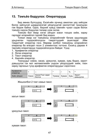 Á.Àëòàíõ¿¿                                            Òîîöîí áîäîã÷ Excel



13. Òîìú¸î áîäóóëàõ: Îïåðàòîðóóä
     Áèä ºìíºõ á¿ëã¿¿äýä, Excel-èéí îð÷èíä àæèëëàõ ¿åä õèéãäýæ
áîëîõ çàéëøã¿é øààðäëàãàòàé ¿éëäë¿¿äòýé õàíãàëòòàé òàíèëöñàí
ãýæ áîäîæ áàéíà. Îäîî, áèäíèé õóâüä õàìãèéí ÷óõàë ñýäýâ áîëîõ
òîìú¸î õýðõýí áîäóóëàõ òàëààð ¿çýæ ýõëýå.
     Òîìú¸î áîë ÿìàð íýãýí ¿éëäýë ýñâýë òîîöîî õèéæ, õàðèó
ãàðãàäàã èëýðõèéëýë ãýäãèéã áèä ìýäíý.
     Òýãâýë ÿìàð íýã òîìú¸îíû èëýðõèéëëèéã áè÷èæ îðóóëàõäàà
óðüä÷èëàí òîäîðõîéëîãäñîí òýìäýãò¿¿äèéã àøèãëàäàã. Èéì
òýìäýãòèéã îïåðàòîð ãýíý. ªºðººð õýëáýë òîìú¸îíû èëýðõèéëýë
îïåðàòîð áà ºãºãäºë ãýñýí 2 ýëåìåíòýýñ òîãòîíî. Excel-ä äàðààõ 4
òºðëèéí îïåðàòîðóóä òîäîðõîéëîãäñîí áàéäàã. ¯¿íä:
1. Àðèôìåòèê îïåðàòîð
2. Ëîãèê îïåðàòîð
3. Òåêñò îïåðàòîð
4. Õàÿãèéí îïåðàòîð.
     Òîîíóóäûã íýìýõ, õàñàõ, ¿ðæ¿¿ëýõ, õóâààõ, õóâü áîäîõ, çýðýãò
äýâø¿¿ëýõ ãýõ ìýò ìàòåìàòèêèéí ¿íäñýí ¿éëäë¿¿äèéã õèéæ, òîîí
õàðèó ãàðãàõûí òóëä àðèôìåòèê îïåðàòîðóóäûã õýðýãëýíý:

Àðèôìåòèê
                +       –                  *      /      %      ^
îïåðàòîð
                        Õàñàõ/Òîîã ñºðºã                        Çýðýãò
Õèéõ ¿éëäýë     Íýìýõ                      ¯ðæâýð Õóâààõ Õóâü
                        áîëãîõ                                  äýâø¿¿ëýõ

      Æèøýýëáýë 2 òîîã íýìüå ãýâýë:



                                                                    ,

õàñúÿ ãýâýë:



                                                                    ,

¿ðæ¿¿ëüå ãýâýë:



                                                                    ,

õóâààÿ ãýâýë:


                                      47
 