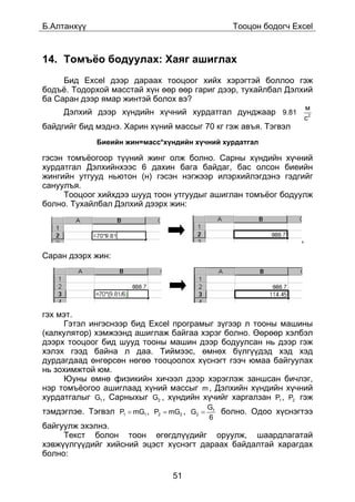 Á.Àëòàíõ¿¿                                          Òîîöîí áîäîã÷ Excel



14. Òîìú¸î áîäóóëàõ: Õàÿã àøèãëàõ
     Áèä Excel äýýð äàðààõ òîîöîîã õèéõ õýðýãòýé áîëëîî ãýæ
áîäú¸. Òîäîðõîé ìàññòàé õ¿í ººð ººð ãàðèã äýýð, òóõàéëáàë Äýëõèé
áà Ñàðàí äýýð ÿìàð æèíòýé áîëîõ âý?
                                                                        ì
     Äýëõèé äýýð õ¿íäèéí õ¿÷íèé õóðäàòãàë äóíäæààð 9.81
                                                                        ñ2
áàéäãèéã áèä ìýäíý. Õàðèí õ¿íèé ìàññûã 70 êã ãýæ àâúÿ. Òýãâýë
              Áèåèéí æèí=ìàññ*õ¿íäèéí õ¿÷íèé õóðäàòãàë

ãýñýí òîìú¸îãîîð ò¿¿íèé æèíã îëæ áîëíî. Ñàðíû õ¿íäèéí õ¿÷íèé
õóðäàòãàë Äýëõèéíõýýñ 6 äàõèí áàãà áàéäàã, áàñ îëñîí áèåèéí
æèíãèéí óòãóóä íüþòîí (í) ãýñýí íýãæýýð èëýðõèéëýãäýíý ãýäãèéã
ñàíóóëúÿ.
     Òîîöîîã õèéõäýý øóóä òîîí óòãóóäûã àøèãëàí òîìú¸îã áîäóóëæ
áîëíî. Òóõàéëáàë Äýëõèé äýýðõ æèí:



                                                                    ,

Ñàðàí äýýðõ æèí:




ãýõ ìýò.
     Ãýòýë èíãýñíýýð áèä Excel ïðîãðàìûã ç¿ãýýð ë òîîíû ìàøèíû
(êàëêóëÿòîð) õýìæýýíä àøèãëàæ áàéãàà õýðýã áîëíî. ªºðººð õýëáýë
äýýðõ òîîöîîã áèä øóóä òîîíû ìàøèí äýýð áîäóóëñàí íü äýýð ãýæ
õýëýõ ãýýä áàéíà ë äàà. Òèéìýýñ, ºìíºõ á¿ëã¿¿äýä õýä õýä
äóðäàãäààä ºíãºðñºí íºãºº òîîöîîëîõ õ¿ñíýãò ãýý÷ þìàà áàéãóóëàõ
íü çîõèìæòîé þì.
     Þóíû ºìíº ôèçèêèéí õè÷ýýë äýýð õýðýãëýæ çàíøñàí áè÷ëýã,
íýð òîìú¸îãîî àøèãëààä õ¿íèé ìàññûã m , Äýëõèéí õ¿íäèéí õ¿÷íèé
õóðäàòãàëûã G1 , Ñàðíûõûã G2 , õ¿íäèéí õ¿÷èéã õàðãàëçàí P1 , P2 ãýæ
                                               G1
òýìäýãëýå. Òýãâýë P1 = mG1 , P2 = mG2 , G2 =      áîëíî. Îäîî õ¿ñíýãòýý
                                               6
áàéãóóëæ ýõýëíý.
     Òåêñò áîëîí òîîí ºãºãäë¿¿äèéã îðóóëæ, øààðäëàãàòàé
õýâæ¿¿ëã¿¿äèéã õèéñíèé ýöýñò õ¿ñíýãò äàðààõ áàéäàëòàé õàðàãäàõ
áîëíî:

                                   51
 