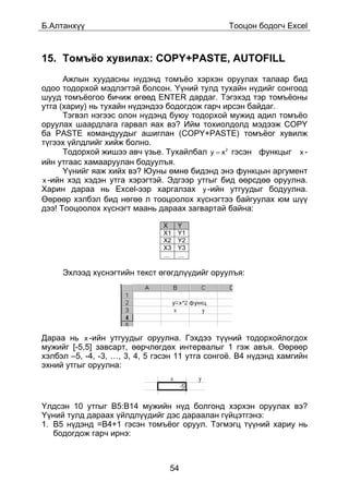 Á.Àëòàíõ¿¿                                      Òîîöîí áîäîã÷ Excel



15. Òîìú¸î õóâèëàõ: COPY+PASTE, AUTOFILL
      Àæëûí õóóäàñíû í¿äýíä òîìú¸î õýðõýí îðóóëàõ òàëààð áèä
îäîî òîäîðõîé ìýäëýãòýé áîëñîí. ¯¿íèé òóëä òóõàéí í¿äèéã ñîíãîîä
øóóä òîìú¸îãîî áè÷èæ ºãººä ENTER äàðäàã. Òýãýõýä òýð òîìú¸îíû
óòãà (õàðèó) íü òóõàéí í¿äýíäýý áîäîãäîæ ãàð÷ èðñýí áàéäàã.
      Òýãâýë íýãýýñ îëîí í¿äýíä áóþó òîäîðõîé ìóæèä àäèë òîìú¸î
îðóóëàõ øààðäëàãà ãàðâàë ÿàõ âý? Èéì òîõèîëäîëä ìýäýýæ COPY
áà PASTE êîìàíäóóäûã àøèãëàí (COPY+PASTE) òîìú¸îã õóâèëæ
ò¿ãýýõ ¿éëäëèéã õèéæ áîëíî.
      Òîäîðõîé æèøýý àâ÷ ¿çüå. Òóõàéëáàë y = x 2 ãýñýí ôóíêöûã x -
èéí óòãààñ õàìààðóóëàí áîäóóëúÿ.
      ¯¿íèéã ÿàæ õèéõ âý? Þóíû ºìíº áèäýíä ýíý ôóíêöûí àðãóìåíò
x -èéí õýä õýäýí óòãà õýðýãòýé. Ýäãýýð óòãûã áèä ººðñäºº îðóóëíà.
Õàðèí äàðàà íü Excel-ýýð õàðãàëçàõ y -èéí óòãóóäûã áîäóóëíà.
ªºðººð õýëáýë áèä íºãºº ë òîîöîîëîõ õ¿ñíýãòýý áàéãóóëàõ þì ø¿¿
äýý! Òîîöîîëîõ õ¿ñíýãò ìààíü äàðààõ çàãâàðòàé áàéíà:

                               X    Y
                               X1   Y1
                               X2   Y2
                               X3   Y3
                               …    …

     Ýõëýýä õ¿ñíýãòèéí òåêñò ºãºãäë¿¿äèéã îðóóëúÿ:




Äàðàà íü x -èéí óòãóóäûã îðóóëíà. Ãýõäýý ò¿¿íèé òîäîðõîéëîãäîõ
ìóæèéã [-5,5] çàâñàðò, ººð÷ëºãäºõ èíòåðâàëûã 1 ãýæ àâúÿ. ªºðººð
õýëáýë –5, -4, -3, …, 3, 4, 5 ãýñýí 11 óòãà ñîíãî¸. B4 í¿äýíä õàìãèéí
ýõíèé óòãûã îðóóëíà:




¯ëäñýí 10 óòãûã B5:B14 ìóæèéí í¿ä áîëãîíä õýðõýí îðóóëàõ âý?
¯¿íèé òóëä äàðààõ ¿éëäë¿¿äèéã äýñ äàðààëàí ã¿éöýòãýíý:
1. B5 í¿äýíä =B4+1 ãýñýí òîìú¸îã îðóóë. Òýãìýãö ò¿¿íèé õàðèó íü
   áîäîãäîæ ãàð÷ èðíý:



                                 54
 