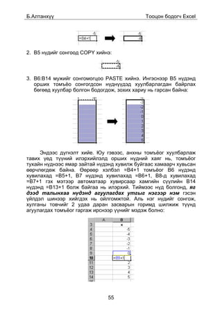 Á.Àëòàíõ¿¿                                   Òîîöîí áîäîã÷ Excel




2. B5 í¿äèéã ñîíãîîä COPY õèéíý:



3. B6:B14 ìóæèéã ñîíãîìîãöîî PASTE õèéíý. Èíãýñíýýð B5 í¿äýíä
   îðøèõ òîìú¸î ñîíãîãäñîí í¿äí¿¿äýä õóóëáàðëàãäàí áàéðëàõ
   áºãººä õóóëáàð áîëãîí áîäîãäîæ, çîõèõ õàðèó íü ãàðñàí áàéíà:




     Ýíäýýñ ä¿ãíýëò õèéå. Þó ãýâýýñ, àíõíû òîìú¸îã õóóëáàðëàæ
òàâèõ ¿åä ò¿¿íèé èëýðõèéëýëä îðøèõ í¿äíèé õàÿã íü, òîìú¸îã
òóõàéí í¿äíýýñ ÿìàð çàéòàé í¿äýíä õóâèëæ áóéãààñ õàìààð÷ õóâüñàí
ººð÷ëºãäºæ áàéíà. ªºðººð õýëáýë =B4+1 òîìú¸îã B6 í¿äýíä
õóâèëàõàä =B5+1, Â7 í¿äýíä õóâèëàõàä =B6+1, Â8-ä õóâèëàõàä
=B7+1 ãýõ ìýòýýð àâòîìàòààð õóâèðñààð õàìãèéí ñ¿¿ëèéí Â14
í¿äýíä =B13+1 áîëæ áàéãàà íü èëýðõèé. Òèéìýýñ í¿ä áîëãîíä, ÿã
äýýä òàëûíõàà í¿äýíä àãóóëàãäàõ óòãûã íýãýýð íýì ãýñýí
¿éëäýë øèíýýð õèéãäýõ íü îéëãîìæòîé. Àëü íýã í¿äèéã ñîíãîæ,
õóëãàíû òîâ÷èéã 2 óäàà äàðàí çàñâàðûí ãîðèìä øèëæèæ ò¿¿íä
àãóóëàãäàõ òîìú¸îã ãàðãàæ èðñíýýð ¿¿íèéã ìýäýæ áîëíî:




                              55
 