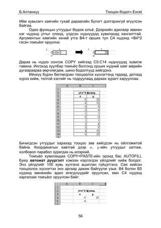 Á.Àëòàíõ¿¿                                   Òîîöîí áîäîã÷ Excel

Èéì õóâüñàã÷ õàÿãèéí òóõàé äàðààãèéí á¿ëýãò äýëãýðýíã¿é ºã¿¿ëñýí
áàéãàà.
     Îäîî ôóíêöûí óòãóóäûã áîäîæ îëú¸. Äýýðõèéí àäèëààð çºâõºí
íýã í¿äýíä óòãûã îëîîä, ¿ëäñýí í¿äí¿¿äýä õóâèëàõàä õàíãàëòòàé.
Àðãóìåíòûí õàìãèéí ýõíèé óòãà B4-ò îðøèõ òóë Ñ4 í¿äýíä =B4^2
ãýñýí òîìú¸îã îðóóëíà:




Äàðàà íü í¿äýý ñîíãîæ COPY õèéãýýä C5:C14 í¿äí¿¿äýä õóâèëæ
òàâèíà. Èíãýõýä õóóëáàð òîìú¸î áîëãîíä îðøèõ í¿äíèé õàÿã ìºðèéí
äóãààðààðàà ººð÷ëºãäºæ, øèíý áîäîëòóóä õèéãäýíý.
     Èéíõ¿¿ á¿ðýí áºãëºãäñºí òîîöîîëîõ õ¿ñíýãòýíä ãàäààä, äîòîîä
õ¿ðýý õèéæ, òîëãîé õýñãèéã íü òîäðóóëààä äàðààõ çóðàãò õàðóóëëàà:




Áè÷èãäñýí óòãóóäûã õàðàõàä òîîöîî çºâ õèéãäñýí íü îéëãîìæòîé
áàéíà. Êîîðäèíàòûí õàâòãàé äýýð x , y -èéí óòãóóäûã õàòãàæ,
õîëáîâîë ïàðàáîë çóðàãäàõ íü èëýðõèé.
     Òîìú¸î õóâèëàõäàà COPY+PASTE-èéí îðîíä áàñ AUTOFILL
áóþó àâòîìàò ä¿¿ðãýëò õýìýýí íýðëýãäýõ ¿éëäëèéã õèéæ áîëäîã.
Ýíý ¿éëäëèéã 100 õóâü õóëãàíà àøèãëàí ã¿éöýòãýíý. Ñàÿ õèéñýí
òîîöîîëîõ õ¿ñíýãòýý ýíý àðãààð äàõèæ áàéãóóëæ ¿çüå. Â4 áîëîí B5
í¿äýíä ºìíºõèéí àäèë ºãºãäë¿¿äèéã îðóóëñàí, ìºí Ñ4 í¿äýíä
õàðãàëçàõ òîìú¸îã îðóóëñàí áàéã:




                               56
 