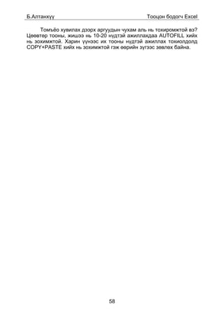 Á.Àëòàíõ¿¿                                  Òîîöîí áîäîã÷ Excel

     Òîìú¸î õóâèëàõ äýýðõ àðãóóäûí ÷óõàì àëü íü òîõèðîìæòîé âý?
Öººâòºð òîîíû, æèøýý íü 10-20 í¿äòýé àæèëëàõäàà AUTOFILL õèéõ
íü çîõèìæòîé. Õàðèí ¿¿íýýñ èõ òîîíû í¿äòýé àæèëëàõ òîõèîëäîëä
COPY+PASTE õèéõ íü çîõèìæòîé ãýæ ººðèéí ç¿ãýýñ çºâëºõ áàéíà.




                              58
 