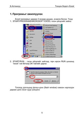 Á.Àëòàíõ¿¿                                   Òîîöîí áîäîã÷ Excel



1. Ïðîãðàìûã àæèëëóóëàõ
     Excel ïðîãðàìûã äàðààõ 2 ÿíçààð äóóäàí, à÷ààëæ áîëíî. ¯¿íä:
1. START/PROGRAMS/MICROSOFT EXCEL ãýñýí ¿éëäëèéã õèéíý:




2. START/RUN… ãýñýí ¿éëäëèéã õèéãýýä, ãàð÷ èðñýí RUN öîíõîíä
   “excel” ãýæ áè÷ýýä OK òîâ÷èéã äàðíà:




     Òýãýõýä äýëãýöýíä ôëýø-öîíõ (flash window) õýìýýí íýðëýãäýõ
äàðààõ öîíõ õýñýã çóóð ¿çýãäýíý:




                               5
 