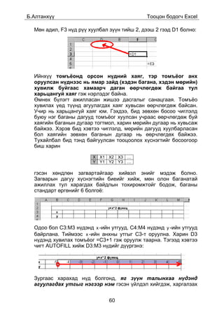 Á.Àëòàíõ¿¿                                   Òîîöîí áîäîã÷ Excel

  Ìºí àäèë, F3 í¿ä ð¿¿ õóóëáàë ç¿¿í òèéø 2, äýýø 2 ãýýä D1 áîëíî:




  Èéíõ¿¿ òîìú¸îíä îðñîí í¿äíèé õàÿã, òýð òîìú¸îã àíõ
  îðóóëñàí í¿äíýýñ íü ÿìàð çàéä (õýäýí áàãàíà, õýäýí ìºðèéí)
  õóâèëæ áóéãààñ õàìààð÷ äàãàí ººð÷ëºãäºæ áàéãàà òóë
  õàðüöàíãóé õàÿã ãýæ íýðëýäýã áàéíà.
  ªìíºõ á¿ëýãò àæèëëàñàí æèøýý äàñãàëûã ñàíàöãààÿ. Òîìú¸î
  õóâèëàõ ¿åä ò¿¿íä àãóóëàãäàõ õàÿã õóâüñàí ººð÷ëºãäºæ áàéñàí.
  Ó÷èð íü õàðüöàíãóé õàÿã þì. Ãýõäýý, áèä çºâõºí áîñîî ÷èãëýëä
  áóþó íýã áàãàíû äàãóóä òîìú¸îã õóóëñàí ó÷ðààñ ººð÷ëºãäºæ áóé
  õàÿãèéí áàãàíûí äóãààð òîãòìîë, õàðèí ìºðèéí äóãààð íü õóâüñàæ
  áàéæýý. Õýðýâ áèä õýâòýý ÷èãëýëä, ìºðèéí äàãóóä õóóëáàðëàñàí
  áîë õàÿãèéí çºâõºí áàãàíûí äóãààð íü ººð÷ëºãäºõ áàéæýý.
  Òóõàéëáàë áèä òýíä áàéãóóëñàí òîîöîîëîõ õ¿ñíýãòèéã áîñîîãîîð
  áèø õàðèí

                        X X1 X2 X3 …
                        Y Y1 Y2 Y3 …

  ãýñýí õºíäëºí çàãâàðòàéãààð õèéâýë ýíèéã ìýäýæ áîëíî.
  Çàãâàðûí äàãóó õ¿ñíýãòèéí áèåèéã õèéæ, ìºí îëîí áàãàíàòàé
  àæèëëàõ òóë õàðàãäàõ áàéäëûí òîõèðîìæòîéã áîäîæ, áàãàíû
  ñòàíäàðò ºðãºíèéã 6 áîëãî¸:




  Îäîî áîë C3:Ì3 í¿äýíä x -èéí óòãóóä, Ñ4:Ì4 í¿äýíä y -èéí óòãóóä
  áàéðëàíà. Òèéìýýñ x -èéí àíõíû óòãûã Ñ3-ò îðóóëíà. Õàðèí D3
  í¿äýíä õóâèëàõ òîìú¸îã =C3+1 ãýæ îðóóëæ òààðíà. Òýãýýä õýâòýý
  ÷èãò AUTOFILL õèéæ D3:M3 í¿äèéã ä¿¿ðãýíý:




  Çóðãààñ õàðàõàä í¿ä áîëãîíä, ÿã ç¿¿í òàëûíõàà í¿äýíä
  àãóóëàãäàõ óòãûã íýãýýð íýì ãýñýí ¿éëäýë õèéãäýæ, õàðãàëçàõ


                               60
 